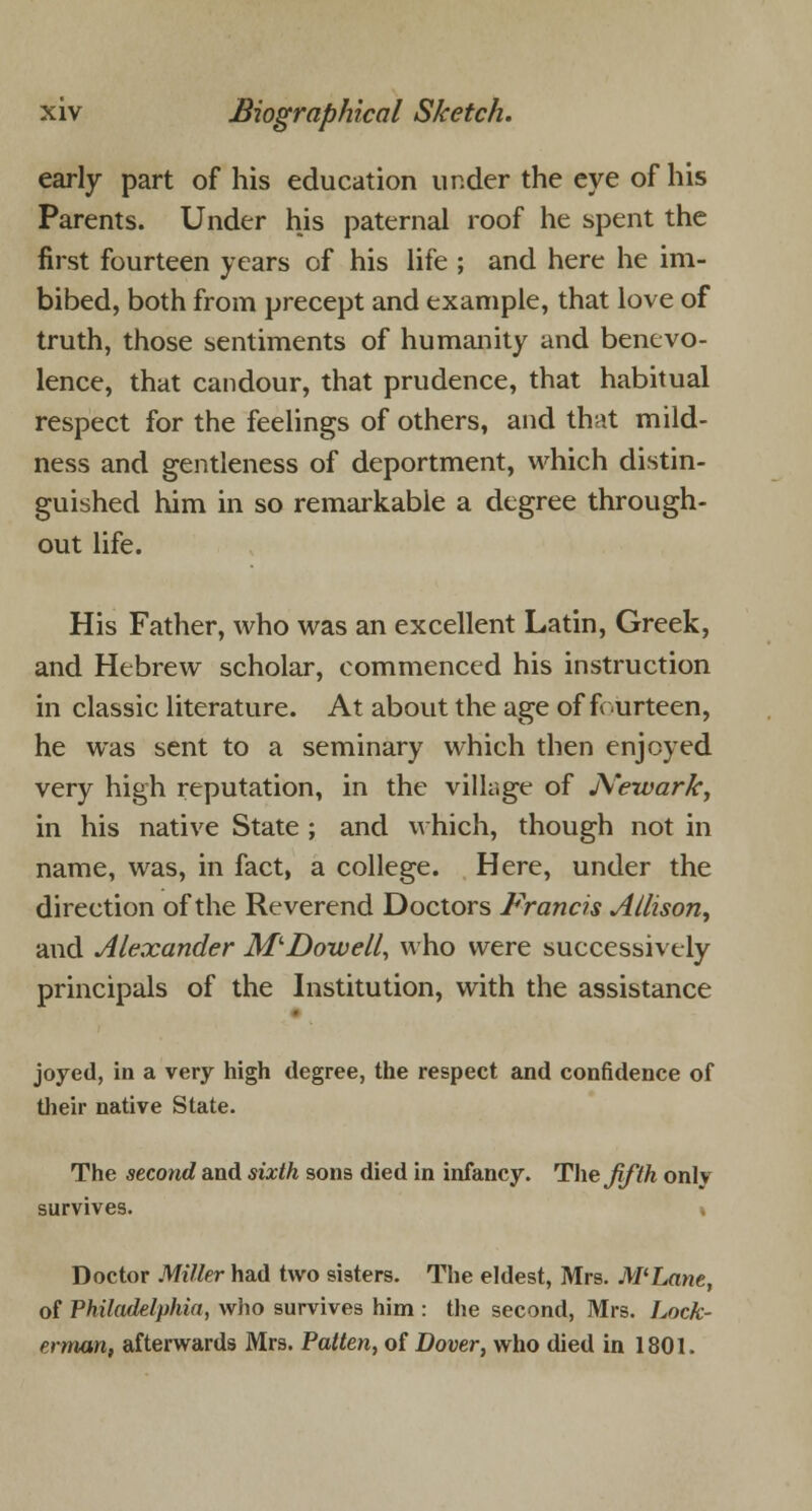 early part of his education under the eye of his Parents. Under his paternal roof he spent the first fourteen years of his life ; and here he im- bibed, both from precept and example, that love of truth, those sentiments of humanity and benevo- lence, that candour, that prudence, that habitual respect for the feelings of others, and that mild- ness and gentleness of deportment, which distin- guished him in so remarkable a degree through- out life. His Father, who was an excellent Latin, Greek, and Hebrew scholar, commenced his instruction in classic literature. At about the age of fourteen, he was sent to a seminary which then enjoyed very high reputation, in the village of Newark, in his native State ; and which, though not in name, was, in fact, a college. Here, under the direction of the Reverend Doctors Francis Allison, and Alexander M'Dowell, who were successively principals of the Institution, with the assistance joyed, in a very high degree, the respect and confidence of their native State. The second and sixth sons died in infancy. The fifth only survives. » Doctor Miller had two sisters. The eldest, Mrs. M'Lane, of Philadelphia, who survives him : the second, Mrs. Lock- erman, afterwards Mrs. Patten, of Dover, who died in 1801.