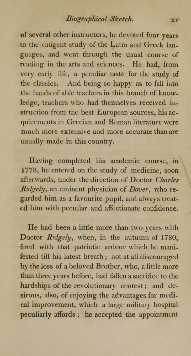 of several other instructors, he devoted four years to the diligent study of the Latin and Greek lan- guages, and went through the usual course of reading in the arts and sciences. He had, from very early life, a peculiar taste for the study of the classics. And being so happy as to fall into the hands of able teachers in this branch of know- ledge, teachers who had themselves received in- struction from the best European sources, his ac- quirements in Grecian and Roman literature were much more extensive and more accurate than are usually made in this country. Having completed his academic course, in 1778, he entered on the study of medicine, soon afterwards, under the direction of Doctor Charles Ridgely, an eminent physician of Dover, who re- garded him as a favourite pupil, and always treat- ed him with peculiar and affectionate confidence. He had been a little more than two years with Doctor Ridgely, when, in the autumn of 1780, fired with that patriotic ardour which he mani- fested till his latest breath ; not at all discouraged by the loss of a beloved Brother, who, a little more than three years before, had fallen a sacrifice to the hardships of the revolutionary contest; and de- sirous, also, of enjoying the advantages for medi- cal improvement, which a large military hospital peculiarly affords ; he accepted the appointment