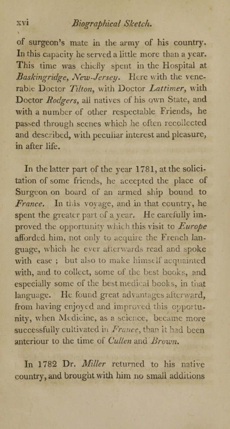 of surgeon's mate in the army of his country. In this capacity he served a little more than a year. This time was chiefly spent in the Hospital at Baskingridge, New-Jersey. Here with the vene- rable Doctor Tilton, with Doctor Lattimer, with Doctor Bodgers, aii natives of his own State, and with a number of other respectable Friends, he passed through scenes which he often recollected and described, with peculiar interest and pleasure, in after life. In the latter part of the year 1781, at the solici- tation of some friends, he accepted the place of Surgeon on board of an armed ship bound to France. In this voyage, and in that country, he spent the greater part of a year. He carefully im- proved the opportunity which this visit to Europe afforded him, not only to acquire the French lan- guage, which he ever afterwards read and spoke with ease ; but also to make himself acquainted with, and to collect, some of the best books, and especially some of the best medical bock s, in that language. He found great advantages afterward, from having enjoyed and improved this opportu- nity, when Medicine, as a science, became more successfully cultivated in France, than it 'rid been anteriour to the time of Cullen and Brown. In 1782 Dr. Miller returned to his native country, and brought with him no small additions