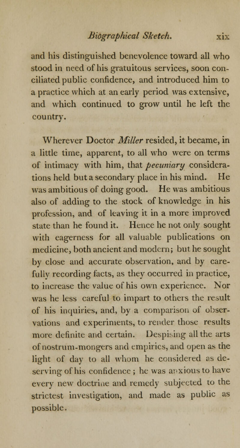 and his distinguished benevolence toward all who stood in need of his gratuitous services, soon con- ciliated public confidence, and introduced him to a practice which at an early period was extensive, and which continued to grow until he left the country. Wherever Doctor Miller resided, it became, in a little time, apparent, to all who were on terms of intimacy with him, that pecuniary considera- tions held but a secondary place in his mind. He was ambitious of doing good. He was ambitious also of adding to the stock of knowledge in his profession, and of leaving it in a more improved state than he found it. Hence he not only sought with eagerness for all valuable publications on medicine, both ancient and modern; but he sought by close and accurate observation, and by care- fully recording facts, as they occurred in practice, to increase the value of his own experience. Nor was he less careful to impart to others the result of his inquiries, and, by a comparison of obser- vations and experiments, to render those results more definite and certain. Despising all the arts of nostrum-mongers and empirics, and open as the light of day to all whom he considered as de- serving of his confidence ; he was anxious to have every new doctrine and remedy subjected to the strictest investigation, and made as public as possible.