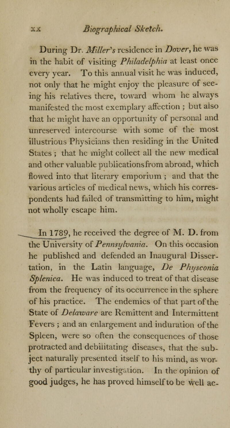 During Dr. Miller's residence in Dover, he was in the habit of visiting Philadelphia at least once every year. To this annual visit he was induced, not only that he might enjoy the pleasure of see- ing his relatives there, toward whom he always manifested the most exemplary affection ; but also that he might have an opportunity of personal and unreserved intercourse with some of the most illustrious Physicians then residing in the United States ; that he might collect all the new medical and other valuable publications from abroad, which flowed into that literary emporium ; and that the various articles of medical hews, which his corres- pondents had failed of transmitting to him, might not wholly escape him. In 1789, he received the degree of M. D. from the University of Pennsylvania. On this occasion he published and defended an Inaugural Disser- tation, in the Latin language, De Physconia Splenica. He was induced to treat of that disease from the frequency of its occurrence in the sphere of his practice. The endemics of that part of the State of Delaware are Remittent and Intermittent Fevers ; and an enlargement and induration of the Spleen, were so often the consequences of those protracted and debilitating diseases, that the sub- ject naturally presented itself to his mind, as wor- thy of particular investigation. In the opinion of good judges, he has proved himself to be well ac-