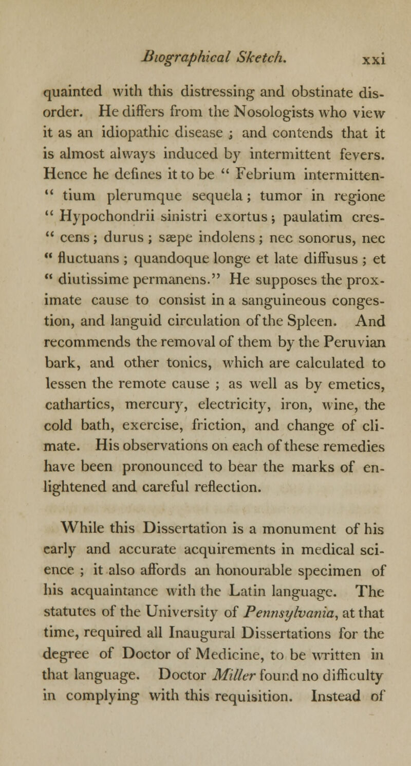 quainted with this distressing and obstinate dis- order. He differs from the Nosologists who view it as an idiopathic disease ; and contends that it is almost always induced by intermittent fevers. Hence he defines it to be  Febrium intermitten-  tium plerumque sequela; tumor in regione  Hypochondrii sinistri exortus; paulatim cres-  cens; durus ; saspe indolens; nee sonorus, nee  fluctuans ; quandoque longe et late diffusus ; et  diutissime permanens. He supposes the prox- imate cause to consist in a sanguineous conges- tion, and languid circulation of the Spleen. And recommends the removal of them by the Peruvian bark, and other tonics, Avhich are calculated to lessen the remote cause ; as well as by emetics, cathartics, mercury, electricity, iron, wine, the cold bath, exercise, friction, and change of cli- mate. His observations on each of these remedies have been pronounced to bear the marks of en- lightened and careful reflection. While this Dissertation is a monument of his early and accurate acquirements in medical sci- ence ; it also affords an honourable specimen of his acquaintance with the Latin language. The statutes of the University of Pennsylvania, at that time, required all Inaugural Dissertations for the degree of Doctor of Medicine, to be written in that language. Doctor Miller found no difficulty in complying with this requisition. Instead of