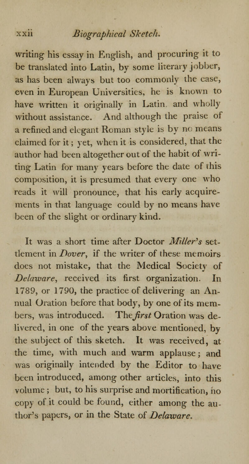 writing his essay in English, and procuring it to be translated into Latin, by some literary jobber, as has been always but too commonly the case, even in European Universities, he is known to have written it originally in Latin, and wholly without assistance. And although the praise of a refined and elegant Roman style is by no means claimed for it; yet, when it is considered, that the author had been altogether out of the habit of wri- ting Latin for many years before the date of this composition, it is presumed that every one who reads it will pronounce, that his early acquire- ments in that language could by no means have been of the slight or ordinary kind. It was a short time after Doctor Millers set- tlement in Dover, if the writer of these memoirs does not mistake, that the Medical Society of Delaware, received its first organization. In 1789, or 1790, the practice of delivering an An- nual Oration before that body, by one of its mem- bers, was introduced. Theirs* Oration was de- livered, in one of the years above mentioned, by the subject of this sketch. It was received, at the time, with much and warm applause; and was originally intended by the Editor to have been introduced, among other articles, into this volume ; but, to his surprise and mortification, ho copy of it could be found, either among the au- thor's papers, or in the State of Delaware.