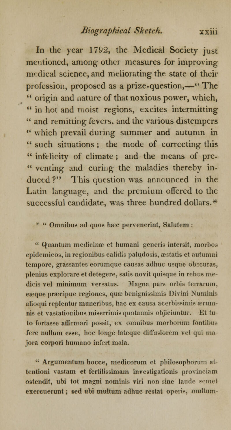 In the year 1792, the Medical Society just mentioned, among other measures for improving m« dical science, and meliorating the state of their profession, proposed as a prize-question,— The  origin and nature of that noxious power, which,  in hot and moist regions, excites intermitting  and remitting fevers, and the various distempers  which prevail during summer and autumn in  such situations; the mode of correcting this  infelicity of climate ; and the means of pre-  venting and curing the maladies thereby in- duced ? This question was announced in the Latin language, and the premium offered to the successful candidate, was three hundred dollars.* *  Omnibus ad quos haec pervenerint, Salutem:  Quantum medicinae et humani generis intersit, morbos epidemicos, in regionibus calidis paludosis, aestatis et auturnni tempore, grassantes eorumque causas adhuc usque obscuras, plenius explovare etdetegere, satis novit quisque in rebus rae- dicia vel minimum versatus. Magna pars orbis terrarum, eaeque praecipue regiones, qua? benignissimis Divini Numinis alioqui replentur muneribus, hac ex causa acerbissimis aerum- nis et vastationibus miserrimis quotannis objiciuntur. El tu- to fortasse affirmari possit, ex omnibus morborum fontibus fere nullum esse, boc Ionge lateque difliusiorem vel qui ma- jora corpori humano infert mala.  Argumentum hocce, medicorum et philosophorum at- tentioni vastam et fertilissimam investigationis provinciam ostendit, ubi tot magni nominis viri non sine laude semel exercuerunt; Bed ubi multum adhuc restat operis, multum-