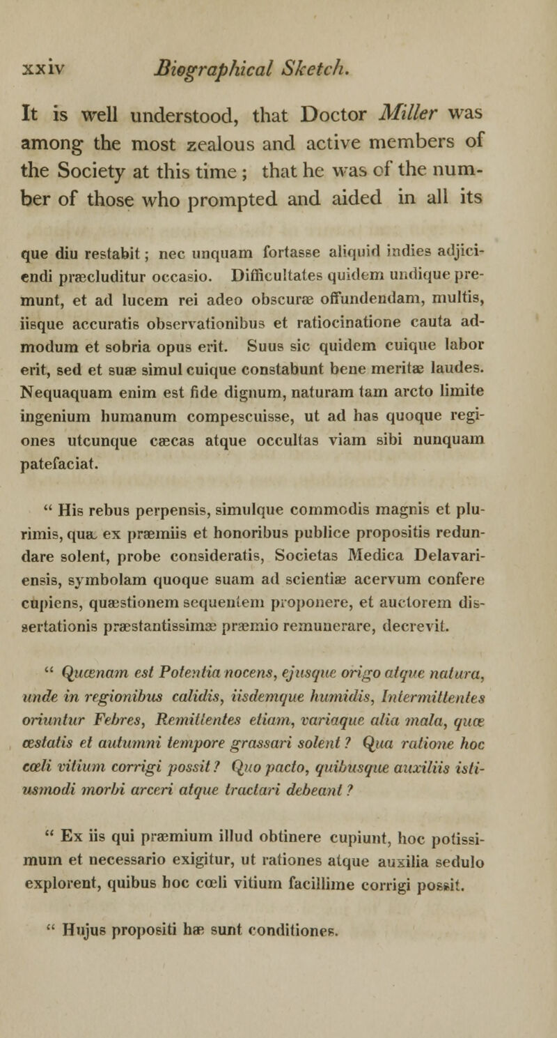 It is well understood, that Doctor Miller was among the most zealous and active members of the Society at this time ; that he was of the num- ber of those who prompted and aided in all its que diu restabit; nee unquam fortasse aliquid indies adjici- endi praecluditur occasio. Difficultates quidem undique pre- munt, et ad lucem rei adeo obscurae offundendam, multis, iisque accuratis observationibus et ratioeinatione cauta ad- modura et sobria opus erit. Suus sic quidem cuique labor erit, sed et suae simul cuique constabunt bene meritae laudes. Nequaquam enim est fide dignum, naturam tarn arcto limite ingenium humanum compescuisse, ut ad has quoque regi- ones utcunque caecas atque occultas viam sibi nunquam patefaciat.  His rebus perpensis, simulque commodis magnis et plu- rimis, qua. ex praemiis et honoribus publice propositis redun- dare solent, probe consideratis, Societas Medica Delavari- ensis, symbolam quoque suam ad sciential acervum confere cupiens, quasstionem sequen'iem proponere, et auctorem dis- aertationis praestantissimae praemio remunerare, decrevit.  Qucenmn est Potentianocens, ejusque origo atque natura, unde in regionibus calidis, iisdemque humidis, Intermittentes oriuntur Febres, Remittentes etiom, variaque alia mala, quae cestatis et autumni tempore grassari solent ? Qua ratione hoc colli vitiuni corrigi possit ? Quo pacto, quibusque auxiliis isti- usrnodi morbi arceri atque tractari debeanl ? 11 Ex iis qui praemium illud obtinere cupiunt, hoc potissi- mum et necessario exigitur, ut rationes atque auxilia sedulo explorent, quibus hoc coeli vitium facillime corrigi poss.it.  Hujus propositi hae sunt conditioneB.