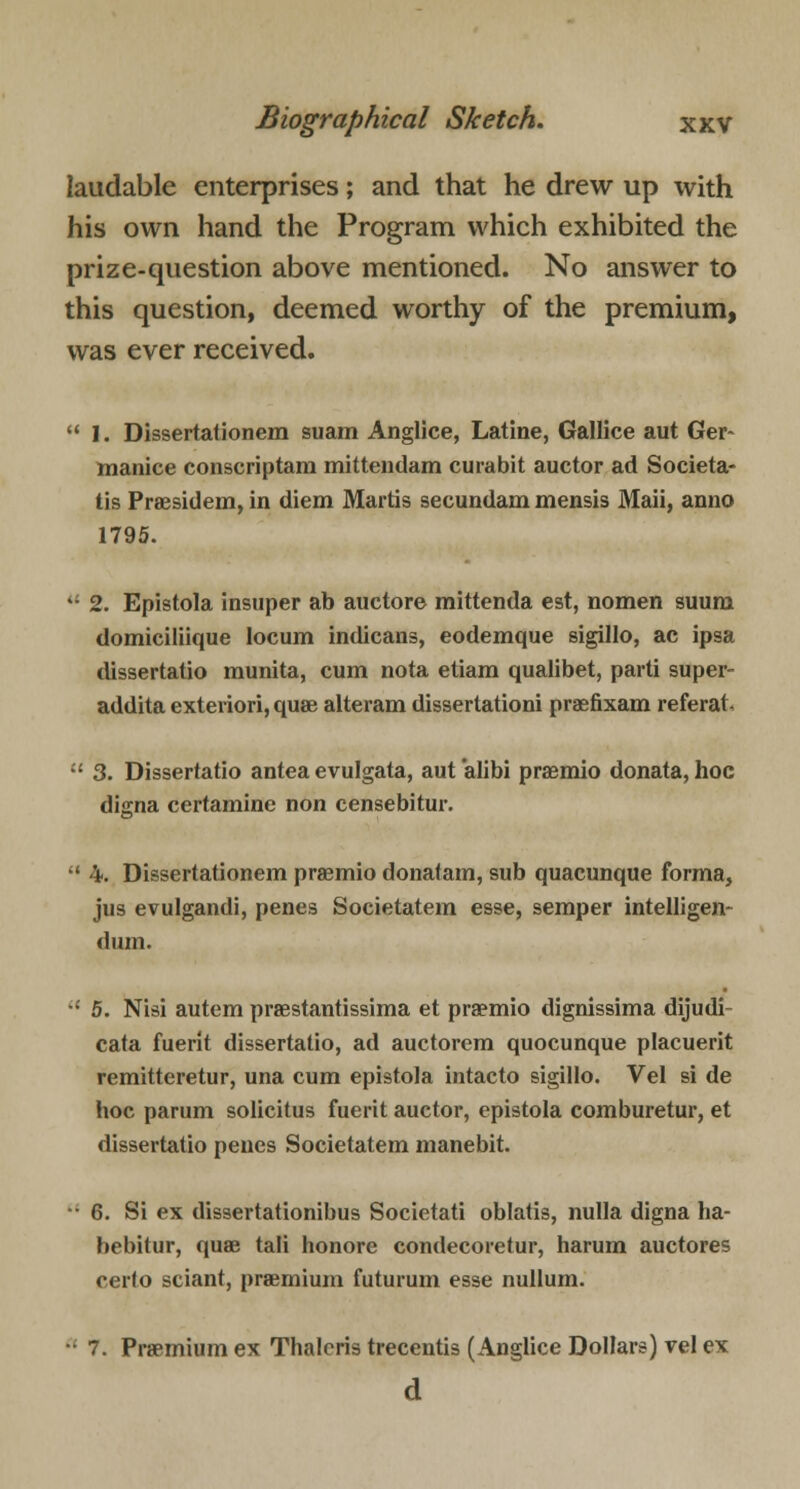 laudable enterprises; and that he drew up with his own hand the Program which exhibited the prize-question above mentioned. No answer to this question, deemed worthy of the premium, was ever received.  I. Dissertationem suam Anglice, Latine, Gallice aut Ger~ manice conscriptam mittendam curabit auctor ad Societa- tis Praesidem, in diem Martis secundam mensis Maii, anno 1795.  2. Epistola insuper ab auctore mittenda est, nomen suura domiciliique locum indicans, eodemque sigillo, ae ipsa dissertatio munita, cum nota etiam qualibet, parti super- addita exteriori, quae alteram dissertationi praefixam referat  3. Dissertatio antea evulgata, aut alibi praemio donata, hoc digna certamine non censebitur.  4. Dissertationem praemio donatam, sub quacunque forma, jus evulgandi, penes Societatem esse, semper intelligen- dum. •; 5. Nisi autem prestantissima et praemio dignissima dijudi cata fuerit dissertatio, ad auctorem quocunque placuerit remitteretur, una cum epistola intacto sigillo. Vel si de hoc parum solicitus fuerit auctor, epistola comburetur, et dissertatio penes Societatem manebit. • 6. Si ex dissertationibus Societati oblatis, nulla digna ha- bebitur, quae tali honore condecoretur, harum auctores cerlo sciant, premium futurum esse nullum. •• 7. Premium ex Thalcris trecentis (Anglice Dollars) vel ex d