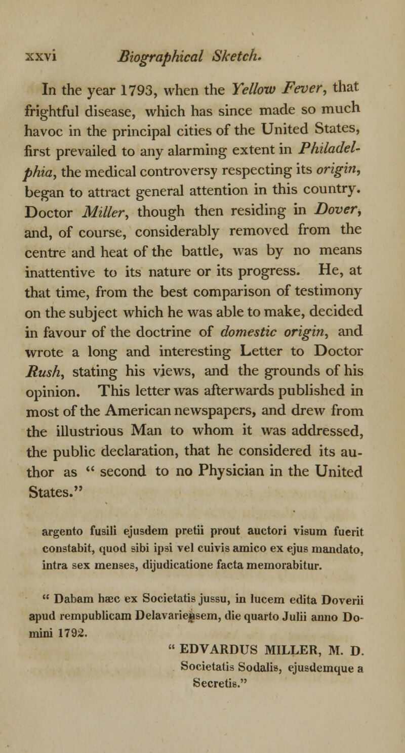 In the year 1793, when the Yellow Fever, that frightful disease, which has since made so much havoc in the principal cities of the United States, first prevailed to any alarming extent in Philadel- phia, the medical controversy respecting its origin, began to attract general attention in this country. Doctor Miller, though then residing in Dover, and, of course, considerably removed from the centre and heat of the battle, was by no means inattentive to its nature or its progress. He, at that time, from the best comparison of testimony on the subject which he was able to make, decided in favour of the doctrine of domestic origin, and wrote a long and interesting Letter to Doctor Rush, stating his views, and the grounds of his opinion. This letter was afterwards published in most of the American newspapers, and drew from the illustrious Man to whom it was addressed, the public declaration, that he considered its au- thor as  second to no Physician in the United States. argento fusili ejusdem pretii prout auctori visum fuerit constabit, quod sibi ipsi vel cuivis amico ex ejus mandato, intra sex menses, dijudicatione facta memorabitur.  Dabam haec ex Societatis jussu, in lucem edita Doverii apud rempublicam Delavarieisem, die quarto Julii anno Do- mini 1792.  EDVARDUS MILLER, M. D. Societatis Sodalis, ejusdemque a Secretis.