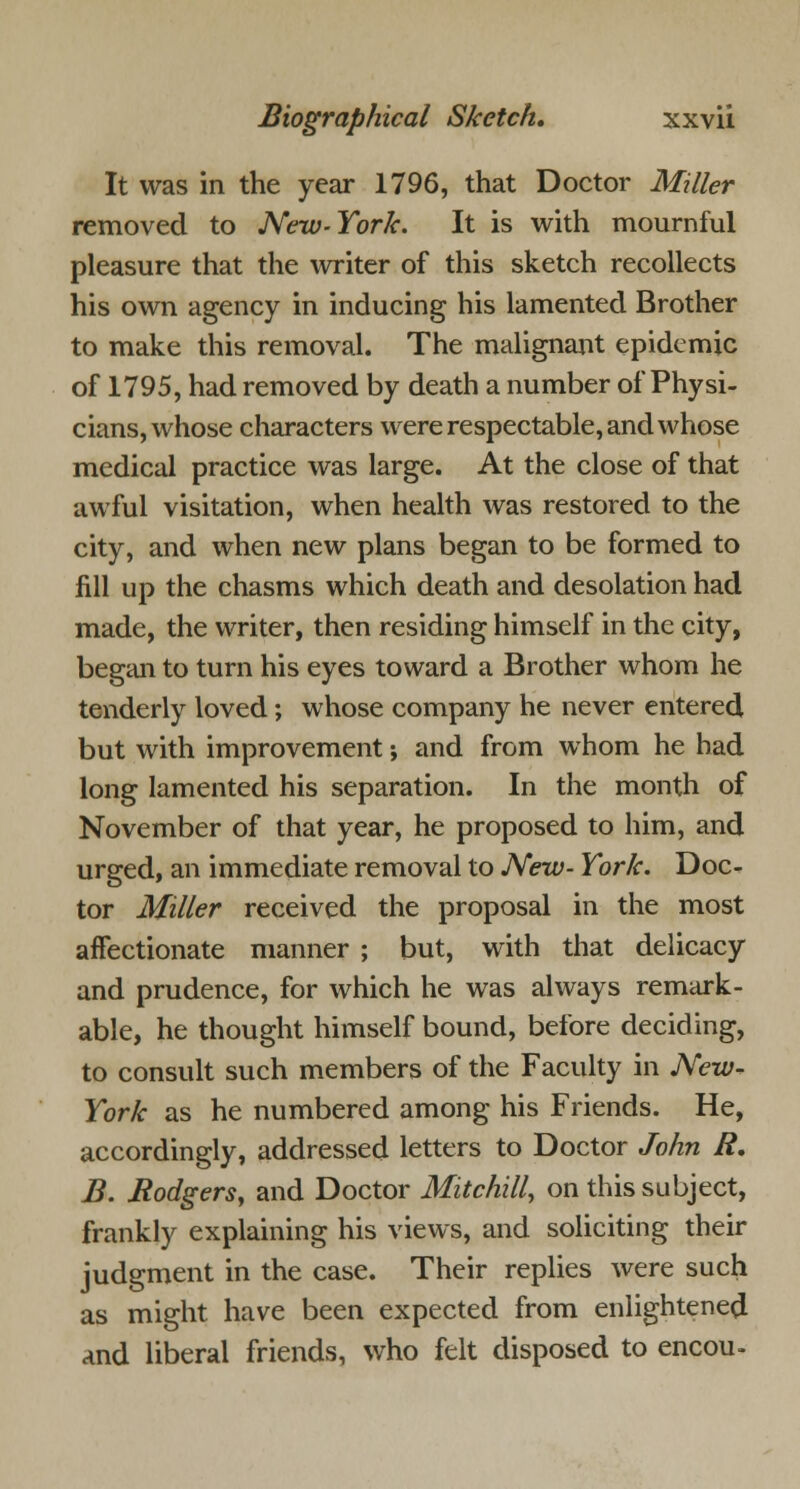 It was in the year 1796, that Doctor Miller removed to New- York. It is with mournful pleasure that the writer of this sketch recollects his own agency in inducing his lamented Brother to make this removal. The malignant epidemic of 1795, had removed by death a number of Physi- cians, whose characters were respectable, and whose medical practice was large. At the close of that awful visitation, when health was restored to the city, and when new plans began to be formed to fill up the chasms which death and desolation had made, the writer, then residing himself in the city, began to turn his eyes toward a Brother whom he tenderly loved ; whose company he never entered but with improvement; and from whom he had long lamented his separation. In the month of November of that year, he proposed to him, and urged, an immediate removal to New- York. Doc- tor Miller received the proposal in the most affectionate manner ; but, with that delicacy and prudence, for which he was always remark- able, he thought himself bound, before deciding, to consult such members of the Faculty in New* York as he numbered among his Friends. He, accordingly, addressed letters to Doctor John R. B. Rodgers, and Doctor Mitchill, on this subject, frankly explaining his views, and soliciting their judgment in the case. Their replies were such as might have been expected from enlightened and liberal friends, who felt disposed to encou-