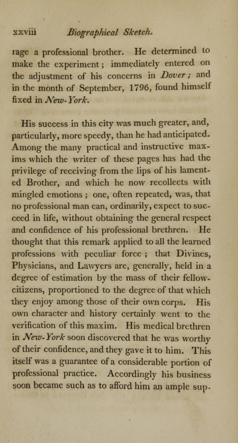 rage a professional brother. He determined to make the experiment; immediately entered on the adjustment of his concerns in Dover; and in the month of September, 1796, found himself fixed in New- York. His success in this city was much greater, and, particularly, more speedy, than he had anticipated. Among the many practical and instructive max- ims which the writer of these pages has had the privilege of receiving from the lips of his lament- ed Brother, and which he now recollects with mingled emotions ; one, often repeated, was, that no professional man can, ordinarily, expect to suc- ceed in life, without obtaining the general respect and confidence of his professional brethren. He thought that this remark applied to all the learned professions with peculiar force ; that Divines, Physicians, and Lawyers are, generally, held in a degree of estimation by the mass of their fellow- citizens, proportioned to the degree of that which they enjoy among those of their own corps. His own character and history certainly went to the verification of this maxim. His medical brethren in New- York soon discovered that he was worthy of their confidence, and they gave it to him. This itself was a guarantee of a considerable portion of professional practice. Accordingly his business soon became such as to afford him an ample sup-