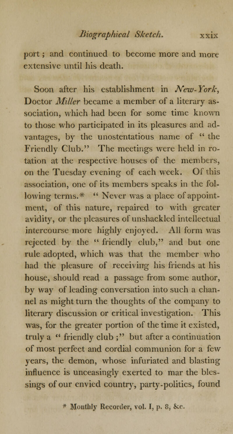 port; and continued to become more and more extensive until his death. Soon after his establishment in New-York, Doctor Miller became a member of a literary as- sociation, which had been for some time known to those who participated in its pleasures and ad- vantages, by the unostentatious name of  the Friendly Club. The meetings were held in ro- tation at the respective houses of the members, on the Tuesday evening of each week. Of this association, one of its members speaks in the fol- lowing terms.*  Never was a place of appoint- ment, of this nature, repaired to with greater avidity, or the pleasures of unshackled intellectual intercourse more highly enjoyed. All form was rejected by the  friendly club, and but one rule adopted, which was that the member who had the pleasure of receiving his friends at his house, should read a passage from some author, by way of leading conversation into such a chan- nel as might turn the thoughts of the company to literary discussion or critical investigation. This was, for the greater portion of the time it existed, truly a  friendly club ; but after a continuation of most perfect and cordial communion for a few years, the demon, whose infuriated and blasting influence is unceasingly exerted to mar the bles- sings of our envied country, party-politics, found * Monthly Recorder, vol. I, p. 8, &cc.