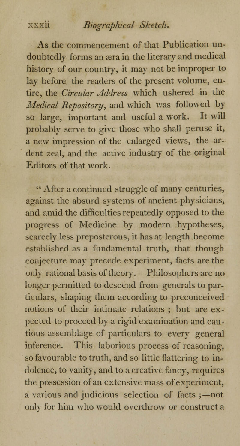 As the commencement of that Publication un- doubtedly forms an asra in the literary and medical history of our country, it may not be improper to lay before the readers of the present volume, en- tire, the Circular Address which ushered in the Medical Repository, and which was followed by so large, important and useful a work. It will probably serve to give those who shall peruse it, a new impression of the enlarged views, the ar- dent zeal, and the active industry of the original Editors of that work.  After a continued struggle of many centuries, against the absurd systems of ancient physicians, and amid the difficulties repeatedly opposed to the progress of Medicine by modern hypotheses, scarcely less preposterous, it has at length become established as a fundamental truth, that though conjecture may precede experiment, facts are the only rational basis of theory. Philosophers are no longer permitted to descend from generals to par- ticulars, shaping them according to preconceived notions of their intimate relations ; but are ex- pected to proceed by a rigid examination and cau- tious assemblage of particulars to every general inference. This laborious process of reasoning, so favourable to truth, and so little flattering to in- dolence, to vanity, and to a creative fancy, requires the possession of an extensive mass of experiment, a various and judicious selection of facts ;—not only for him who would overthrow or construct a