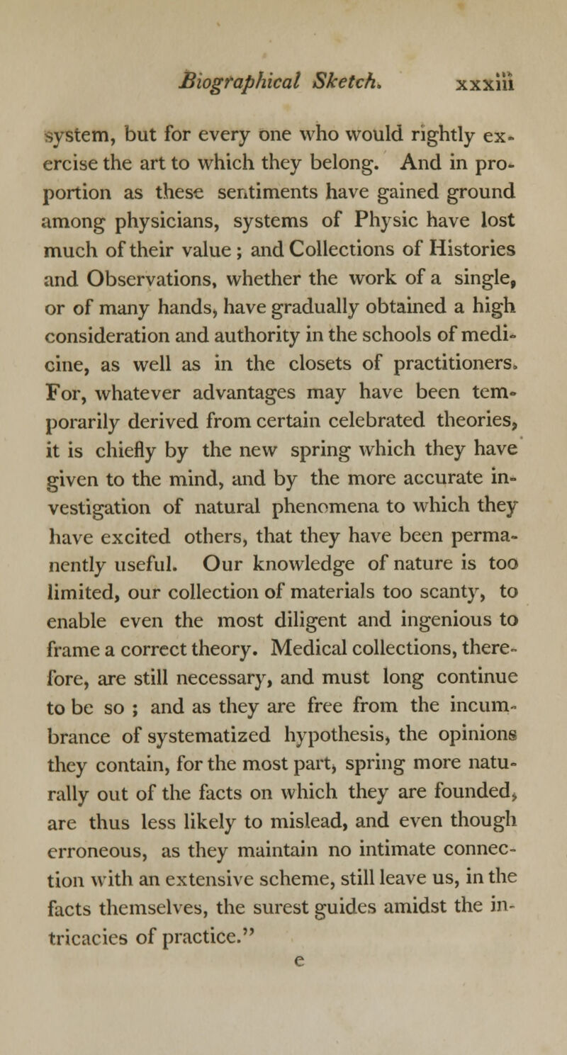 system, but for every one who would rightly ex- ercise the art to which they belong. And in pro- portion as these sentiments have gained ground among physicians, systems of Physic have lost much of their value ; and Collections of Histories and Observations, whether the work of a single, or of many hands, have gradually obtained a high consideration and authority in the schools of medi- cine, as well as in the closets of practitioners. For, whatever advantages may have been tem- porarily derived from certain celebrated theories, it is chiefly by the new spring which they have given to the mind, and by the more accurate in- vestigation of natural phenomena to which they have excited others, that they have been perma- nently useful. Our knowledge of nature is too limited, our collection of materials too scanty, to enable even the most diligent and ingenious to frame a correct theory. Medical collections, there- fore, are still necessary, and must long continue to be so ; and as they are free from the incum- brance of systematized hypothesis, the opinions they contain, for the most part, spring more natu- rally out of the facts on which they are founded, are thus less likely to mislead, and even though erroneous, as they maintain no intimate connec- tion with an extensive scheme, still leave us, in the facts themselves, the surest guides amidst the in- tricacies of practice.