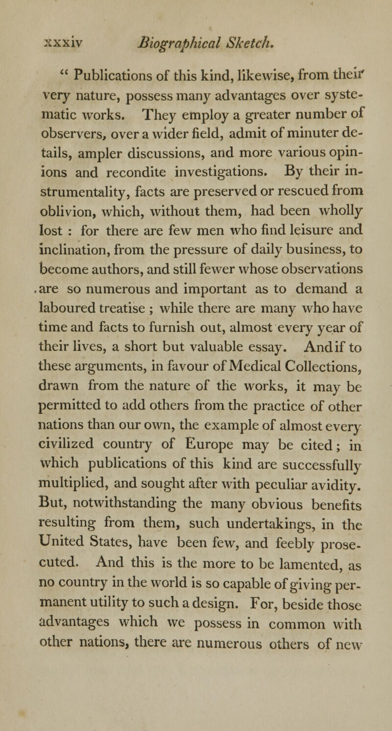  Publications of this kind, likewise, from their very nature, possess many advantages over syste- matic works. They employ a greater number of observers, over a wider field, admit of minuter de- tails, ampler discussions, and more various opin- ions and recondite investigations. By their in- strumentality, facts are preserved or rescued from oblivion, which, without them, had been wholly lost : for there are few men who find leisure and inclination, from the pressure of daily business, to become authors, and still fewer whose observations .are so numerous and important as to demand a laboured treatise ; while there are many who have time and facts to furnish out, almost every year of their lives, a short but valuable essay. And if to these arguments, in favour of Medical Collections, drawn from the nature of the works, it may be permitted to add others from the practice of other nations than our own, the example of almost every civilized country of Europe may be cited; in which publications of this kind are successfully multiplied, and sought after with peculiar avidity. But, notwithstanding the many obvious benefits resulting from them, such undertakings, in the United States, have been few, and feebly prose- cuted. And this is the more to be lamented, as no country in the world is so capable of giving per- manent utility to such a design. For, beside those advantages which we possess in common with other nations, there are numerous others of new