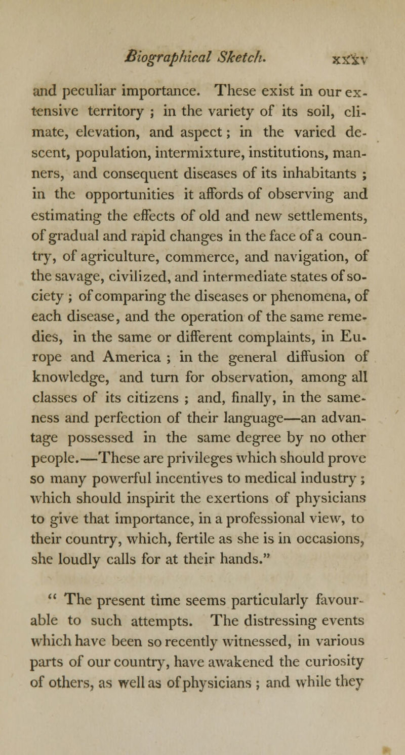 and peculiar importance. These exist in our ex- tensive territory ; in the variety of its soil, cli- mate, elevation, and aspect; in the varied de- scent, population, intermixture, institutions, man- ners, and consequent diseases of its inhabitants ; in the opportunities it affords of observing and estimating the effects of old and new settlements, of gradual and rapid changes in the face of a coun- try, of agriculture, commerce, and navigation, of the savage, civilized, and intermediate states of so- ciety ; of comparing the diseases or phenomena, of each disease, and the operation of the same reme- dies, in the same or different complaints, in Eu- rope and America ; in the general diffusion of knowledge, and turn for observation, among all classes of its citizens ; and, finally, in the same- ness and perfection of their language—an advan- tage possessed in the same degree by no other people.—These are privileges which should prove so many powerful incentives to medical industry ; which should inspirit the exertions of physicians to give that importance, in a professional view, to their country, which, fertile as she is in occasions, she loudly calls for at their hands.  The present time seems particularly favour- able to such attempts. The distressing events which have been so recently witnessed, in various parts of our country, have awakened the curiosity of others, as well as of physicians ; and while they