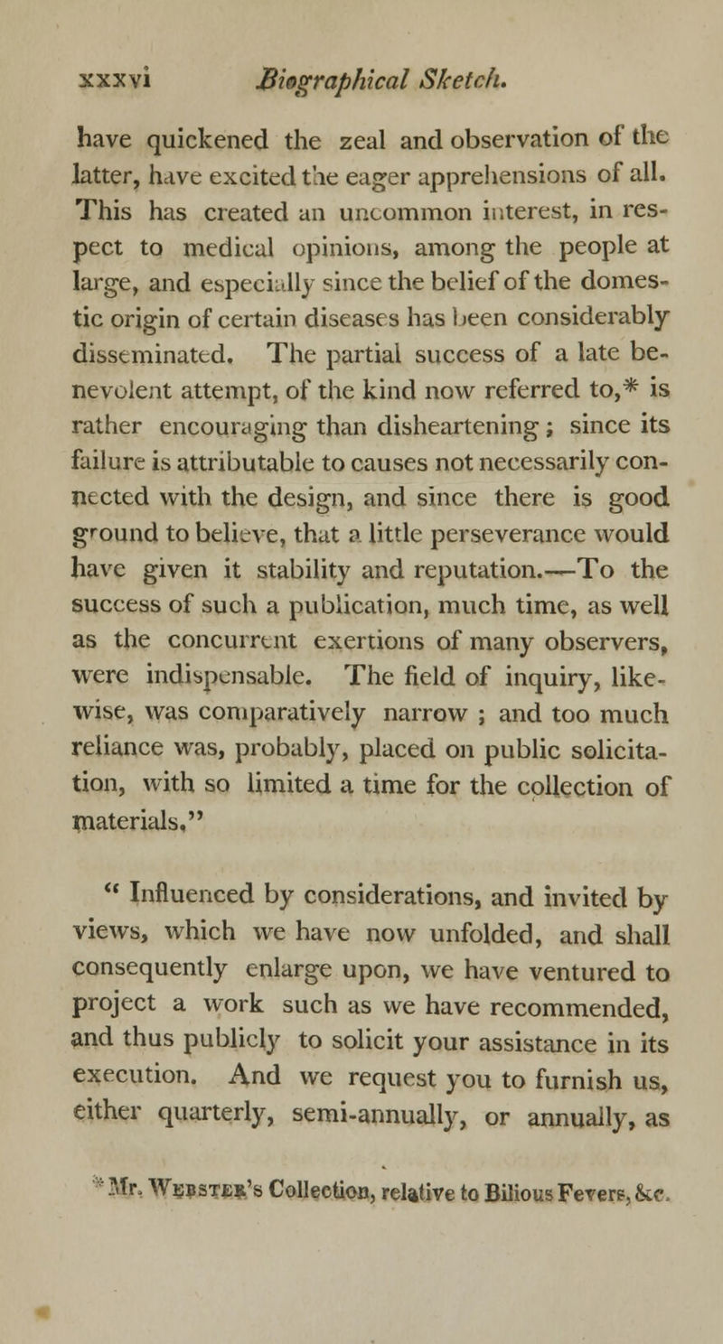 have quickened the zeal and observation of the latter, have excited the eager apprehensions of all. This has created an uncommon interest, in res- pect to medical opinions, among the people at large, and especially since the belief of the domes- tic origin of certain diseases has been considerably disseminated. The partial success of a late be- nevolent attempt, of the kind now referred to,* is rather encouraging than disheartening ; since its failure is attributable to causes not necessarily con- nected with the design, and since there is good ground to believe, that a little perseverance would have given it stability and reputation.—To the success of such a publication, much time, as well as the concurrent exertions of many observers, were indispensable. The field of inquiry, like- wise, was comparatively narrow ; and too much reliance was, probably, placed on public solicita- tion, with so limited a time for the collection of materials, u Influenced by considerations, and invited by views, which we have now unfolded, and shall consequently enlarge upon, we have ventured to project a work such as we have recommended, and thus publicly to solicit your assistance in its execution. And we request you to furnish us, either quarterly, semi-annually, or annually, as 1Mr, Webster's Collection, relative to Bilious Fevers, &c.