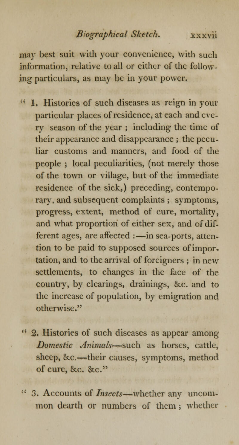 may best suit with your convenience, with such information, relative to all or either of the foliow- ing particulars, as may be in your power.  1. Histories of such diseases as reign in your particular places of residence, at each and eve- ry season of the year ; including the time of their appearance and disappearance ; the pecu- liar customs and manners, and food of the people ; local peculiarities, (not merely those of the town or village, but of the immediate residence of the sick,) preceding, contempo- rary, and subsequent complaints ; symptoms, progress, extent, method of cure, mortality, and what proportion of either sex, and of dif- ferent ages, are affected :—in sea-ports, atten- tion to be paid to supposed sources of impor- tation, and to the arrival of foreigners ; in new settlements, to changes in the face of the country, by clearings, drainings, &c. and to the increase of population, by emigration and otherwise.  2. Histories of such diseases as appear among Domestic Animals—such as horses, cattle, sheep, &c.—their causes, symptoms, method of cure, &c. &c. lt 3. Accounts of Insects—whether any uncom- mon dearth or numbers of them; whether