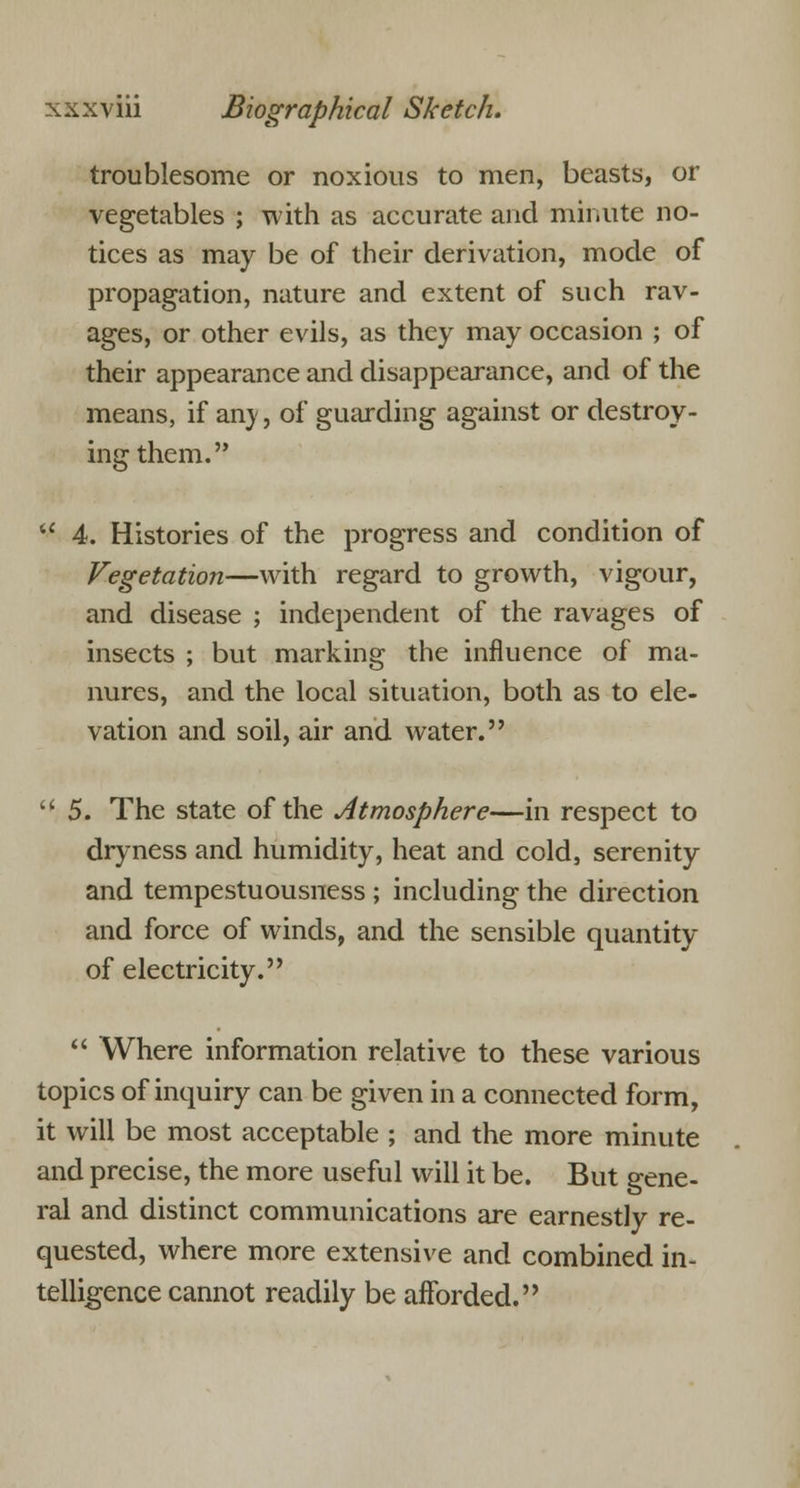 troublesome or noxious to men, beasts, or vegetables ; with as accurate and minute no- tices as may be of their derivation, mode of propagation, nature and extent of such rav- ages, or other evils, as they may occasion ; of their appearance and disappearance, and of the means, if an)', of guarding against or destroy- ing them. 4. Histories of the progress and condition of Vegetation—with regard to growth, vigour, and disease ; independent of the ravages of insects ; but marking the influence of ma- nures, and the local situation, both as to ele- vation and soil, air and water. t( 5. The state of the Atmosphere—in respect to dryness and humidity, heat and cold, serenity and tempestuousness ; including the direction and force of winds, and the sensible quantity of electricity. Where information relative to these various topics of inquiry can be given in a connected form, it will be most acceptable ; and the more minute and precise, the more useful will it be. But gene- ral and distinct communications are earnestly re- quested, where more extensive and combined in- telligence cannot readily be afforded.