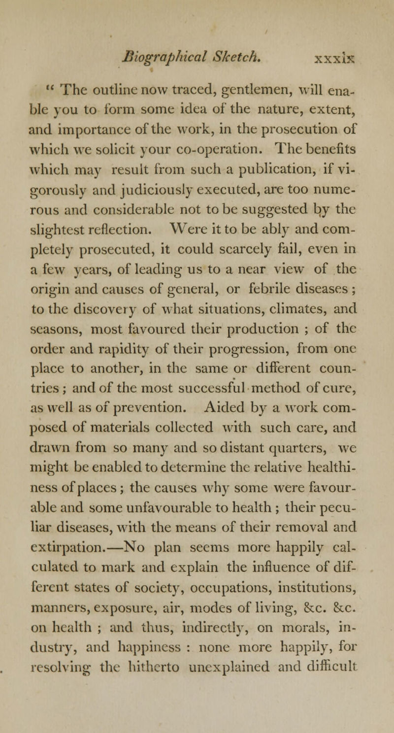  The outline now traced, gentlemen, will ena- ble you to form some idea of the nature, extent, and importance of the work, in the prosecution of which we solicit your co-operation. The benefits which may result from such a publication, if vi- gorously and judiciously executed, are too nume- rous and considerable not to be suggested by the slightest reflection. Were it to be ably and com- pletely prosecuted, it could scarcely fail, even in a few years, of leading us to a near view of the origin and causes of general, or febrile diseases ; to the discovery of what situations, climates, and seasons, most favoured their production ; of the order and rapidity of their progression, from one place to another, in the same or different coun- tries; and of the most successful method of cure, as well as of prevention. Aided by a work com- posed of materials collected with such care, and drawn from so many and so distant quarters, we might be enabled to determine the relative healthi- ness of places ; the causes why some were favour- able and some unfavourable to health ; their pecu- liar diseases, with the means of their removal and extirpation.—No plan seems more happily cal- culated to mark and explain the influence of dif- ferent states of society, occupations, institutions, manners, exposure, air, modes of living, &c. &.c. on health ; and thus, indirectly, on morals, in- dustry, and happiness : none more happily, for resolving the hitherto unexplained and difficult