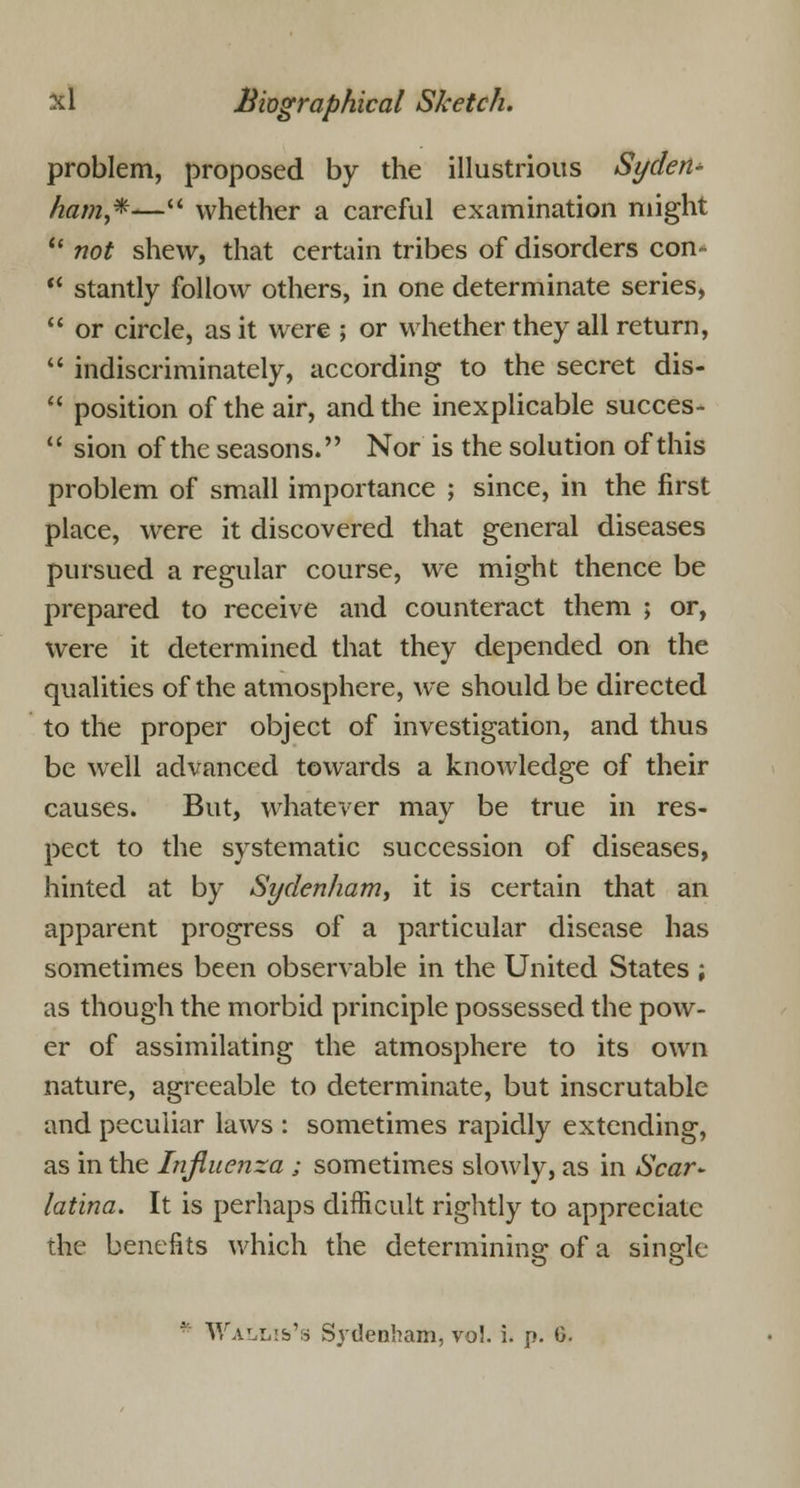 problem, proposed by the illustrious Syden- ham,*— whether a careful examination might  not shew, that certain tribes of disorders con-  stantly follow others, in one determinate series,  or circle, as it were ; or whether they all return,  indiscriminately, according to the secret dis-  position of the air, and the inexplicable succes-  sion of the seasons. Nor is the solution of this problem of small importance ; since, in the first place, were it discovered that general diseases pursued a regular course, we might thence be prepared to receive and counteract them ; or, were it determined that they depended on the qualities of the atmosphere, we should be directed to the proper object of investigation, and thus be well advanced towards a knowledge of their causes. But, whatever may be true in res- pect to the systematic succession of diseases, hinted at by Sydenham, it is certain that an apparent progress of a particular disease has sometimes been observable in the United States ; as though the morbid principle possessed the pow- er of assimilating the atmosphere to its own nature, agreeable to determinate, but inscrutable and peculiar laws : sometimes rapidly extending, as in the Influenza ; sometimes slowly, as in Scar* latina. It is perhaps difficult rightly to appreciate the benefits which the determining of a single Wallis's Sydenham, vol. i. p. G.