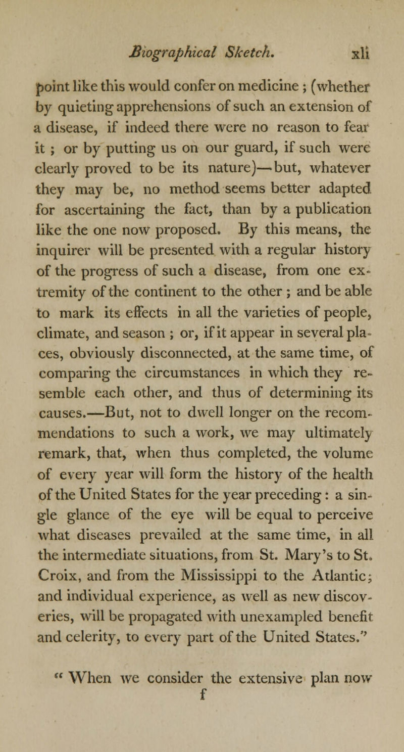 point like this would confer on medicine ; (whether by quieting apprehensions of such an extension of a disease, if indeed there were no reason to fear it ; or by putting us on our guard, if such were clearly proved to be its nature)—but, whatever they may be, no method seems better adapted for ascertaining the fact, than by a publication like the one now proposed. By this means, the inquirer will be presented with a regular history of the progress of such a disease, from one ex- tremity of the continent to the other ; and be able to mark its effects in all the varieties of people, climate, and season ; or, if it appear in several pla- ces, obviously disconnected, at the same time, of comparing the circumstances in which they re- semble each other, and thus of determining its causes.—But, not to dwell longer on the recom- mendations to such a work, we may ultimately remark, that, when thus completed, the volume of every year will form the history of the health of the United States for the year preceding: a sin- gle glance of the eye will be equal to perceive what diseases prevailed at the same time, in all the intermediate situations, from St. Mary's to St. Croix, and from the Mississippi to the Atlantic; and individual experience, as well as new discov- eries, will be propagated with unexampled benefit and celerity, to every part of the United States.''  When we consider the extensive plan now f