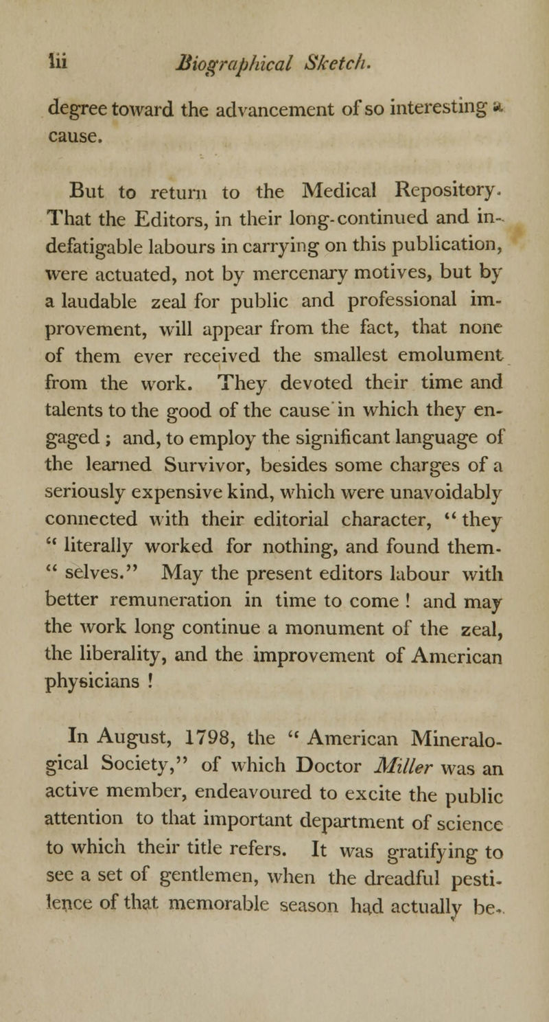 degree toward the advancement of so interesting a cause. But to return to the Medical Repository. That the Editors, in their long-continued and in- defatigable labours in carrying on this publication, were actuated, not by mercenary motives, but by a laudable zeal for public and professional im- provement, will appear from the fact, that none of them ever received the smallest emolument from the work. They devoted their time and talents to the good of the cause in which they en- gaged ; and, to employ the significant language of the learned Survivor, besides some charges of a seriously expensive kind, which were unavoidably connected with their editorial character,  they •' literally worked for nothing, and found them-  selves. May the present editors labour with better remuneration in time to come ! and may the work long continue a monument of the zeal, the liberality, and the improvement of American physicians ! In August, 1798, the  American Mineralo- gical Society, of which Doctor Miller was an active member, endeavoured to excite the public attention to that important department of science to which their title refers. It was gratifying to see a set of gentlemen, when the dreadful pesti- lence of that memorable season had actually be-