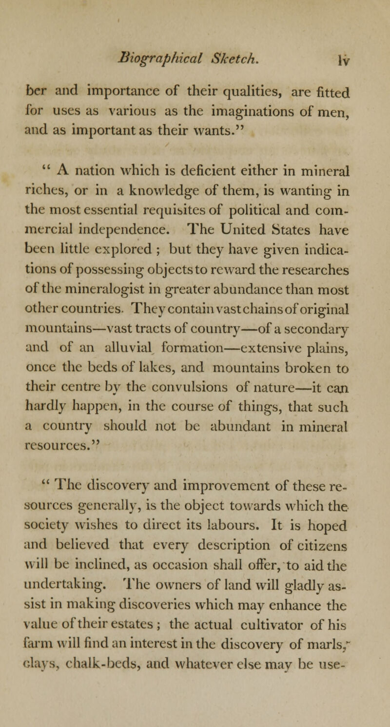 ber and importance of their qualities, are fitted for uses as various as the imaginations of men, and as important as their wants.  A nation which is deficient either in mineral riches, or in a knowledge of them, is wanting in the most essential requisites of political and com- mercial independence. The United States have been little explored ; but they have given indica- tions of possessing objects to reward the researches of the mineralogist in greater abundance than most other countries. They contain vast chains of original mountains—vast tracts of country—of a secondary and of an alluvial formation—extensive plains, once the beds of lakes, and mountains broken to their centre by the convulsions of nature—it can hardly happen, in the course of things, that such a country should not be abundant in mineral resources.  The discovery and improvement of these re- sources generally, is the object towards which the society wishes to direct its labours. It is hoped and believed that every description of citizens will be inclined, as occasion shall offer, to aid the undertaking. The owners of land will gladly as- sist in making discoveries which may enhance the value of their estates; the actual cultivator of his farm will find an interest in the discovery of marls, clays, chalk-beds, and whatever else may he use-