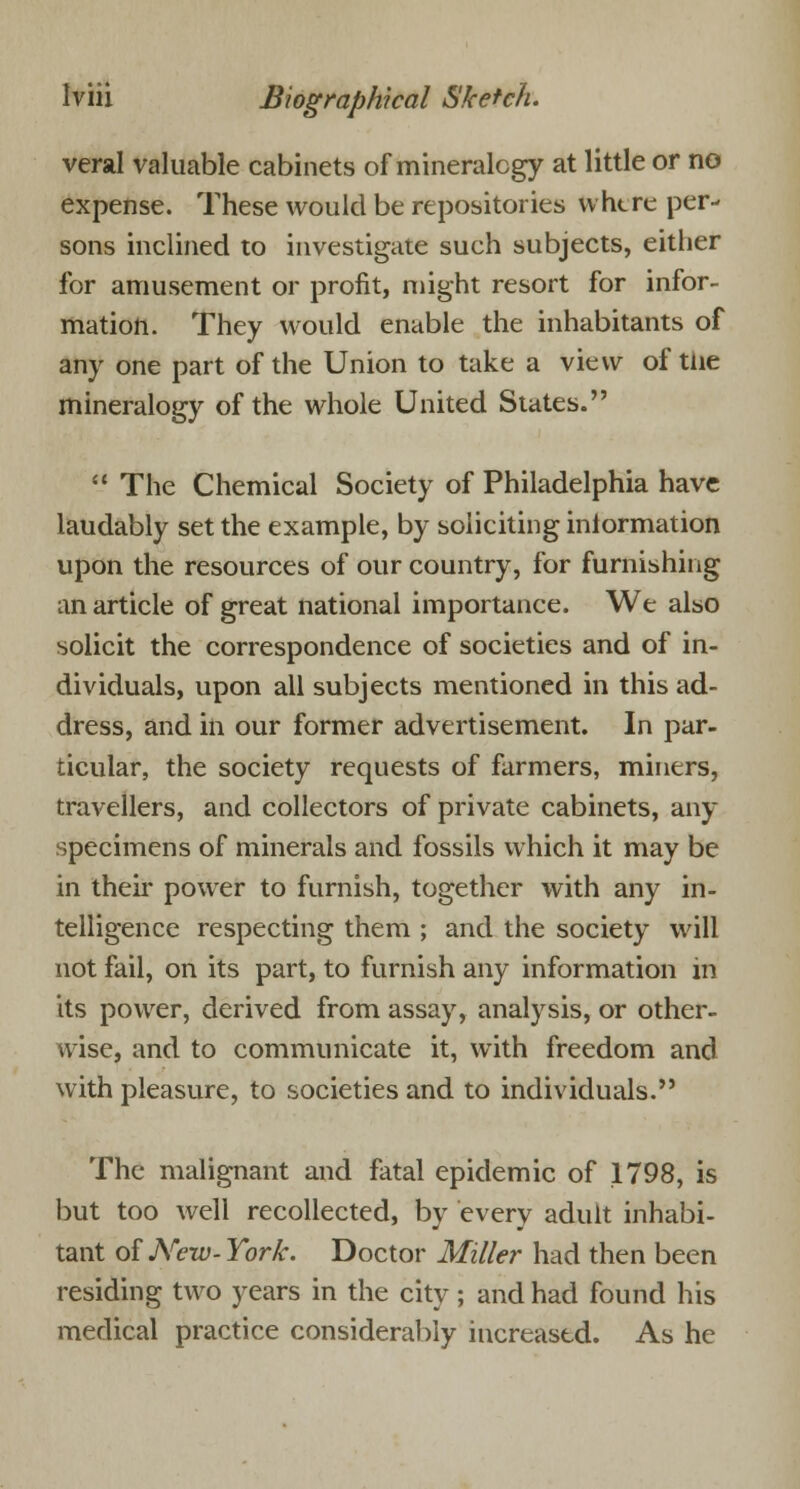 veral valuable cabinets of mineralogy at little or no expense. These would be repositories where per- sons inclined to investigate such subjects, either for amusement or profit, might resort for infor- mation. They would enable the inhabitants of any one part of the Union to take a view of tne mineralogy of the whole United States.  The Chemical Society of Philadelphia have laudably set the example, by soliciting information upon the resources of our country, for furnishing an article of great national importance. We also solicit the correspondence of societies and of in- dividuals, upon all subjects mentioned in this ad- dress, and in our former advertisement. In par- ticular, the society requests of farmers, miners, travellers, and collectors of private cabinets, any specimens of minerals and fossils which it may be in their power to furnish, together with any in- telligence respecting them ; and the society will not fail, on its part, to furnish any information in its power, derived from assay, analysis, or other- wise, and to communicate it, with freedom and with pleasure, to societies and to individuals. The malignant and fatal epidemic of 1798, is but too well recollected, by every adult inhabi- tant of New- York. Doctor Miller had then been residing two years in the city; and had found his medical practice considerably increased. As he