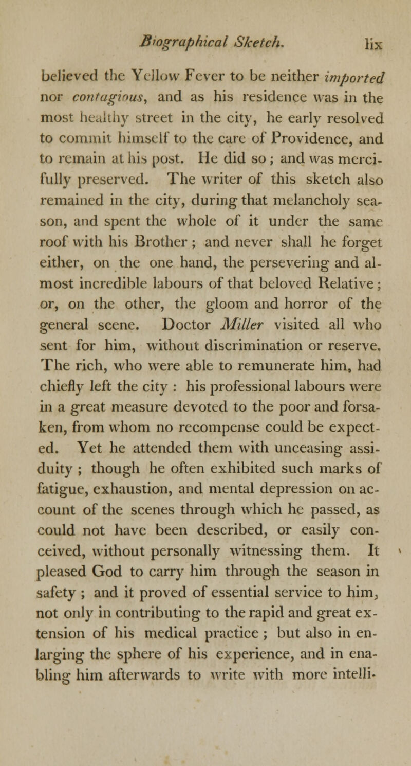 believed the Yellow Fever to be neither imported nor contagious, and as his residence was in the most healthy street in the city, he early resolved to commit himself to the care of Providence, and to remain at his post. He did so ; and was merci- fully preserved. The writer of this sketch also remained in the city, during that melancholy sea- son, and spent the whole of it under the same roof with his Brother ; and never shall he forget either, on the one hand, the persevering and al- most incredible labours of that beloved Relative ; or, on the other, the gloom and horror of the general scene. Doctor Miller visited all who sent for him, without discrimination or reserve. The rich, who were able to remunerate him, had chiefly left the city : his professional labours were in a great measure devoted to the poor and forsa- ken, from whom no recompense could be expect- ed. Yet he attended them with unceasing assi- duity ; though he often exhibited such marks of fatigue, exhaustion, and mental depression on ac- count of the scenes through which he passed, as could not have been described, or easily con- ceived, without personally witnessing them. It pleased God to carry him through the season in safety ; and it proved of essential service to him^ not only in contributing to the rapid and great ex- tension of his medical practice ; but also in en- larging the sphere of his experience, and in ena- bling him afterwards to write with more intelli-