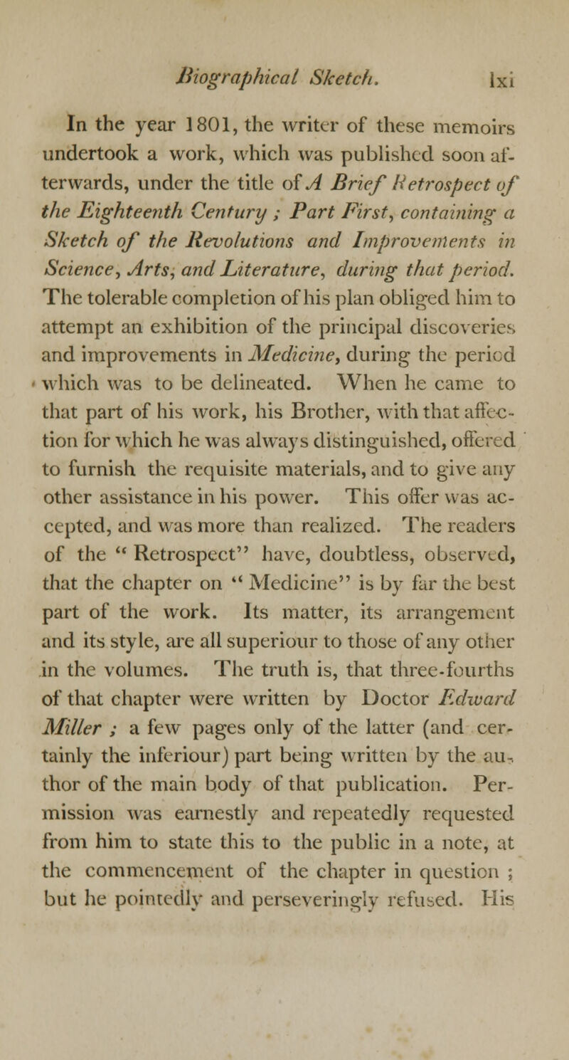 In the year 1801, the writer of these memoirs undertook a work, which was published soon af- terwards, under the title of A Brief Retrospect of the Eighteenth Century ; Part First, containing a Sketch of the Revolutions and Improvements in Science, Arts, and Literature, during that period. The tolerable completion of his plan obliged him to attempt an exhibition of the principal discoveries and improvements in Medicine, during the period which was to be delineated. When he came to that part of his work, his Brother, with that affec- tion for which he was always distinguished, offered to furnish the requisite materials, and to give any other assistance in his power. This offer was ac- cepted, and was more than realized. The readers of the  Retrospect have, doubtless, observed, that the chapter on *' Medicine is by far the best part of the work. Its matter, its arrangement and its style, are all superiour to those of any other in the volumes. The truth is, that three-fourths of that chapter were written by Doctor Edward Miller ; a few pages only of the latter (and cer- tainly the inferiour) part being written by the au-. thor of the main body of that publication. Per- mission was earnestly and repeatedly requested from him to state this to the public in a note, at the commencement of the chapter in question ; but he pointedly and perseveringly refused. His