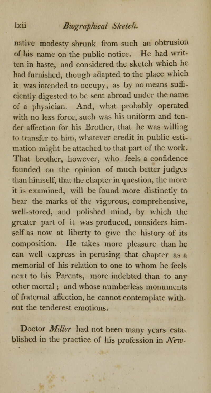 native modesty shrunk from such an obtrusion of his name on the public notice. He had writ- ten in haste, and considered the sketch which he had furnished, though adapted to the place which it was intended to occupy, as by no means suffi- ciently digested to be sent abroad under the name of a physician. And, what probably operated with no less force, such was his uniform and ten- der affection for his Brother, that he was willing to transfer to him, whatever credit in public esti- mation might be attached to that part of the work. That brother, however, who feels a confidence founded on the opinion of much better judges than himself, that the chapter in question, the more it is examined, will be found more distinctly to bear the marks of the vigorous, comprehensive, well-stored, and polished mind, by which the greater part of it was produced, considers him- self as now at liberty to give the history of its composition. He takes more pleasure than he can well express in perusing that chapter as a memorial of his relation to one to whom he feels next to his Parents, more indebted than to any other mortal; and whose numberless monuments of fraternal affection, he cannot contemplate with- out the tenderest emotions. Doctor Miller had not been many years esta- blished in the practice of his profession in New-