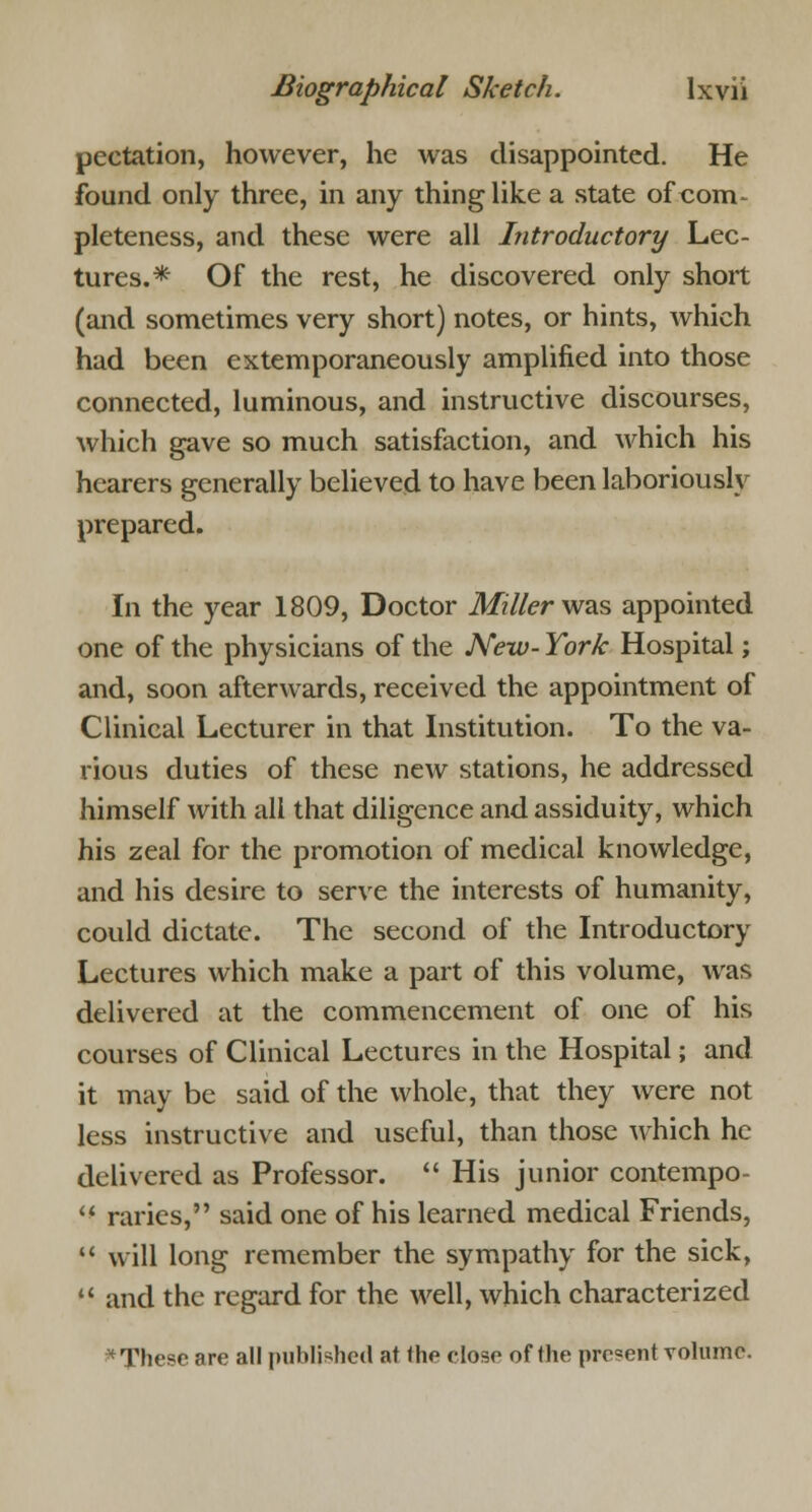 pectation, however, he was disappointed. He found only three, in any thing like a state of com- pleteness, and these were all Introductory Lec- tures.* Of the rest, he discovered only short (and sometimes very short) notes, or hints, which had been extemporaneously amplified into those connected, luminous, and instructive discourses, which gave so much satisfaction, and which his hearers generally believed to have been laboriously prepared. In the year 1809, Doctor Miller was appointed one of the physicians of the New- York Hospital; and, soon afterwards, received the appointment of Clinical Lecturer in that Institution. To the va- rious duties of these new stations, he addressed himself with all that diligence and assiduity, which his zeal for the promotion of medical knowledge, and his desire to serve the interests of humanity, could dictate. The second of the Introductory Lectures which make a part of this volume, was delivered at the commencement of one of his courses of Clinical Lectures in the Hospital; and it may be said of the whole, that they were not less instructive and useful, than those which he delivered as Professor.  His junior contempo-  raries, said one of his learned medical Friends,  will long remember the sympathy for the sick,  and the regard for the well, which characterized * These are all published at the close of the present volume.