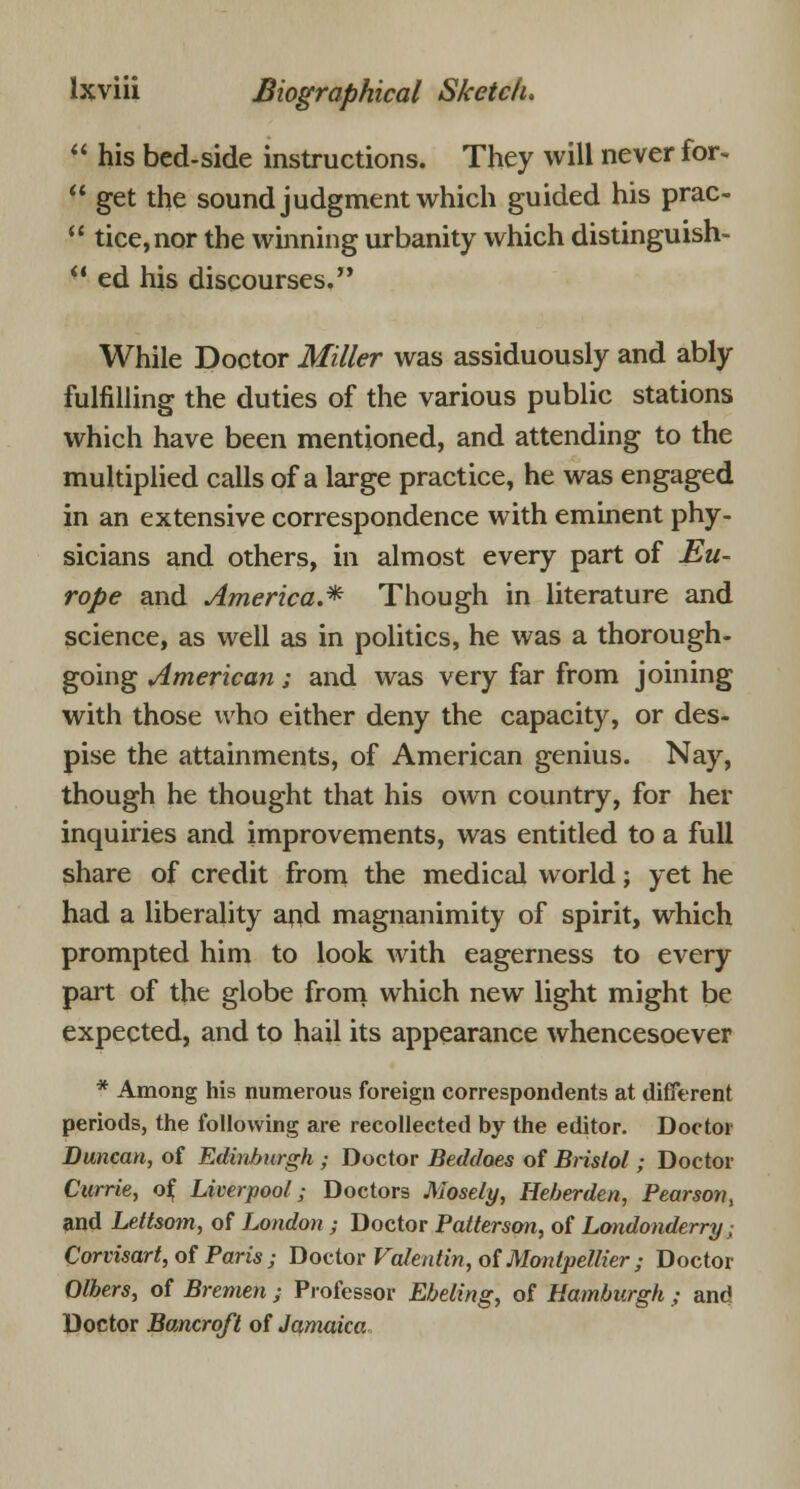  his bed-side instructions. They will never for-  get the sound judgment which guided his prac-  tice,nor the winning urbanity which distinguish-  ed his discourses. While Doctor Miller was assiduously and ably fulfilling the duties of the various public stations which have been mentioned, and attending to the multiplied calls of a large practice, he was engaged in an extensive correspondence with eminent phy- sicians and others, in almost every part of Eu- rope and America.* Though in literature and science, as well as in politics, he was a thorough- going American; and was very far from joining with those who either deny the capacity, or des- pise the attainments, of American genius. Nay, though he thought that his own country, for her inquiries and improvements, was entitled to a full share of credit from the medical world; yet he had a liberality and magnanimity of spirit, which prompted him to look with eagerness to every part of the globe from which new light might be expected, and to hail its appearance whencesoever * Among his numerous foreign correspondents at different periods, the following are recollected by the editor. Doctor Duncan, of Edinburgh ; Doctor Beddaes of Bristol ; Doctor Currie, of, Liverpool; Doctors Mosely, Heberden, Pearson, and Leftsom, of London ; Doctor Patterson, of Londonderry; Corvisart, of Paris ; Doctor Valentin, of Monlpellier ; Doctor Olbers, of Bremen ; Professor Ebeling, of Hamburgh ; and Doctor Bancroft of Jamaica