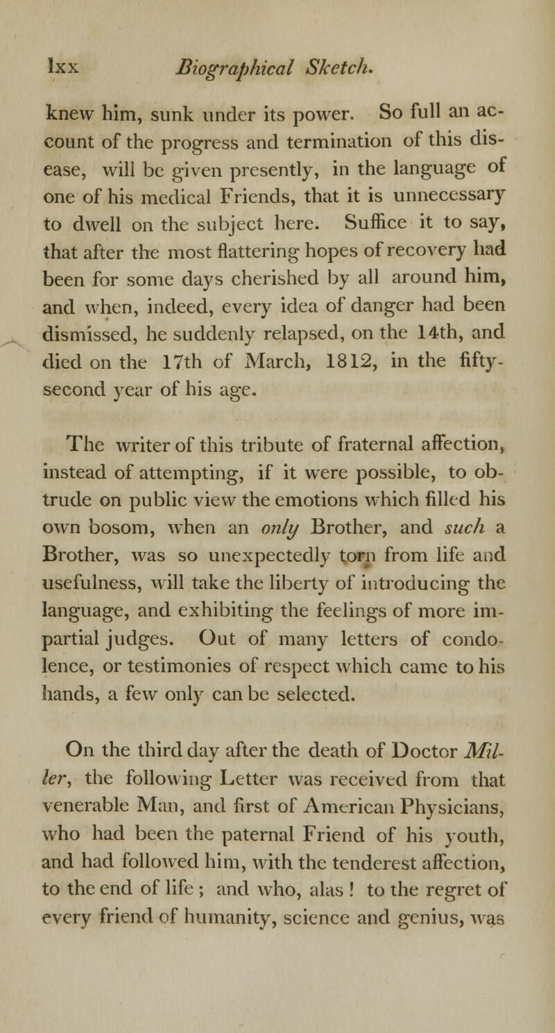 knew him, sunk under its power. So full an ac- count of the progress and termination of this dis- ease, will be given presently, in the language of one of his medical Friends, that it is unnecessary to dwell on the subject here. Suffice it to say, that after the most flattering hopes of recovery had been for some days cherished by all around him, and when, indeed, every idea of danger had been dismissed, he suddenly relapsed, on the 14th, and died on the 17th of March, 1812, in the fifty- second year of his age. The writer of this tribute of fraternal affection, instead of attempting, if it were possible, to ob- trude on public view the emotions which filled his own bosom, when an only Brother, and such a Brother, was so unexpectedly torn from life and usefulness, will take the liberty of introducing the language, and exhibiting the feelings of more im- partial judges. Out of many letters of condo lence, or testimonies of respect which came to his hands, a few only can be selected. On the third day after the death of Doctor Mil- ler, the following Letter was received from that venerable Man, and first of American Physicians, who had been the paternal Friend of his youth, and had followed him, with the tenderest affection, to the end of life ; and who, alas ! to the regret of every friend of humanity, science and genius, Avas