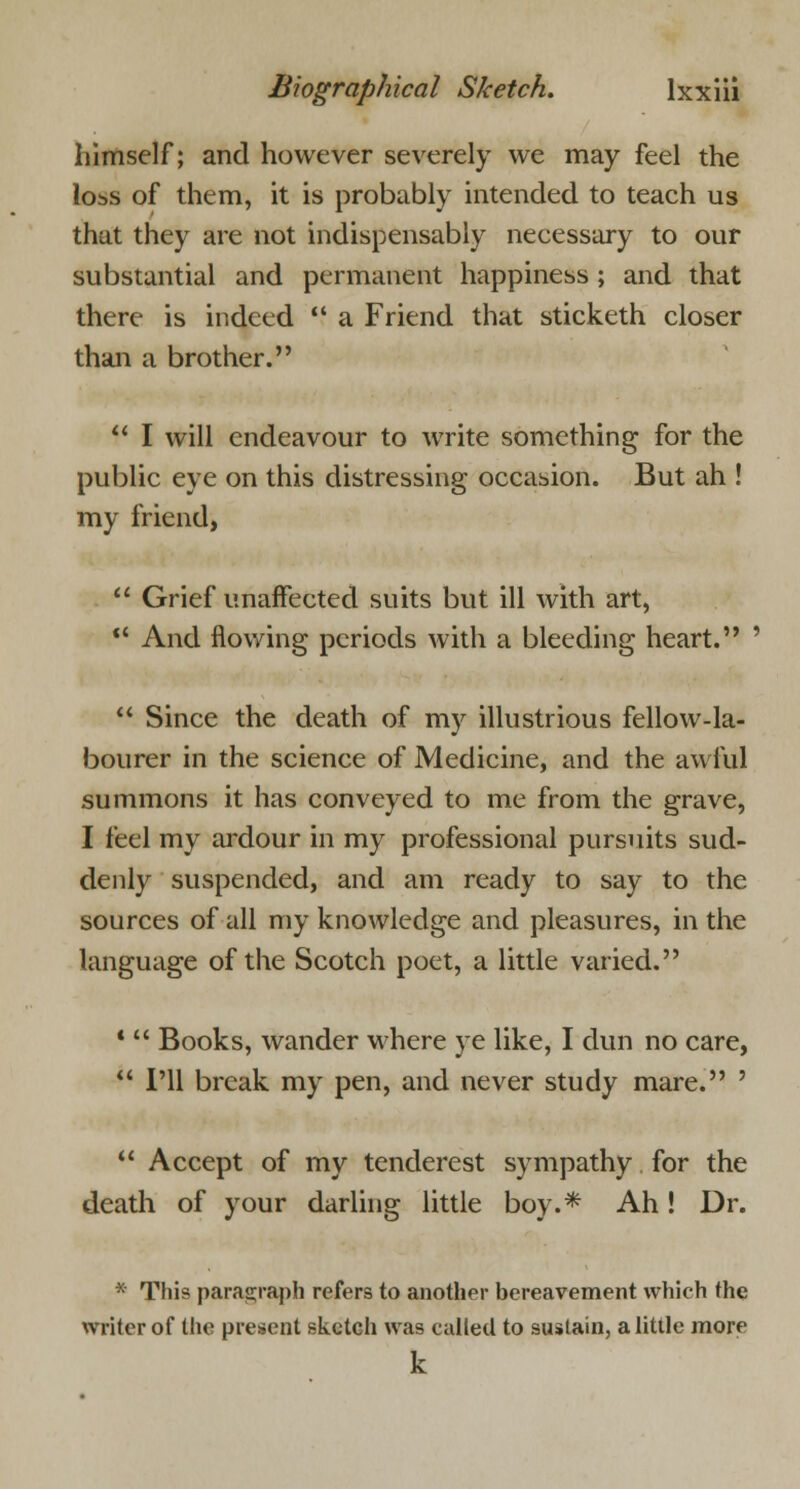 himself; and however severely we may feel the loss of them, it is probably intended to teach us that they are not indispensably necessary to our substantial and permanent happiness ; and that there is indeed  a Friend that sticketh closer than a brother.  I will endeavour to write something for the public eye on this distressing occasion. But ah ! my friend,  Grief unaffected suits but ill with art,  And flowing periods with a bleeding heart. '  Since the death of my illustrious fellow-la- bourer in the science of Medicine, and the awful summons it has conveyed to me from the grave, I feel my ardour in my professional pursuits sud- denly suspended, and am ready to say to the sources of all my knowledge and pleasures, in the language of the Scotch poet, a little varied. *  Books, wander where ye like, I dun no care,  I'll break my pen, and never study mare. '  Accept of my tenderest sympathy for the death of your darling little boy.* Ah! Dr. * This paragraph refers to another bereavement which the writer of the present sketch was called to sustain, a little more k