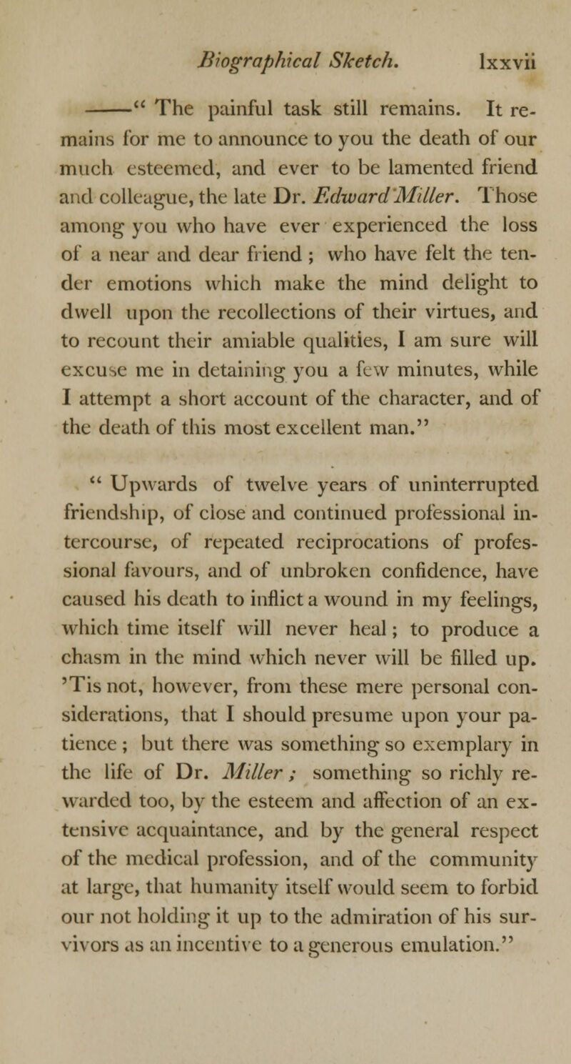  The painful task still remains. It re- mains for me to announce to you the death of our much esteemed, and ever to be lamented friend and colleague, the late Dr. Edward'Miller. Those among you who have ever experienced the loss of a near and dear friend ; who have felt the ten- der emotions which make the mind delight to dwell upon the recollections of their virtues, and to recount their amiable qualities, I am sure will excuse me in detaining you a few minutes, while I attempt a short account of the character, and of the death of this most excellent man.  Upwards of twelve years of uninterrupted friendship, of close and continued professional in- tercourse, of repeated reciprocations of profes- sional favours, and of unbroken confidence, have caused his death to inflict a wound in my feelings, which time itself will never heal; to produce a chasm in the mind which never will be filled up. 'Tis not, however, from these mere personal con- siderations, that I should presume upon your pa- tience ; but there was something so exemplary in the life of Dr. Miller ; something so richly re- warded too, by the esteem and affection of an ex- tensive acquaintance, and by the general respect of the medical profession, and of the community at large, that humanity itself would seem to forbid our not holding it up to the admiration of his sur- vivors as an incentive to a generous emulation.