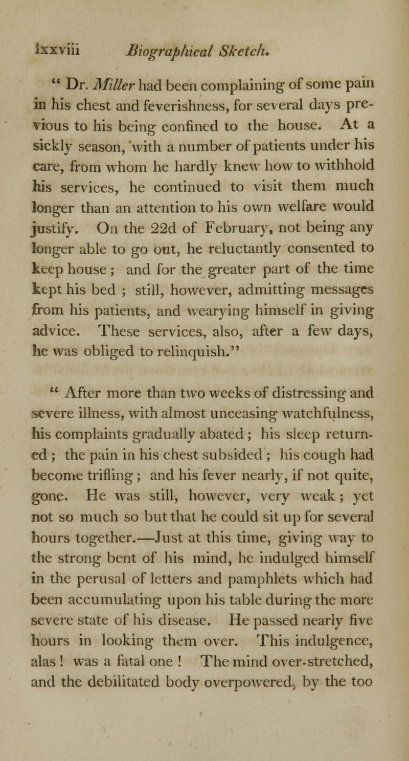  Dr. Miller had been complaining of some pain in his chest and feverishness, for several days pre- vious to his beinsr confined to the house. At a sickly season, with a number of patients under his care, from whom he hardly knew how to withhold his services, he continued to visit them much longer than an attention to his own welfare would justify. On the 22d of February, not being any longer able to go out, he reluctantly consented to keep house ; and for the greater part of the time kept his bed ; still, however, admitting messages from his patients, and wearying himself in giving advice. These services, also, after a few days, he was obliged to relinquish.  After more than two weeks of distressing and severe illness, with almost unceasing watchfulness, his complaints gradually abated ; his sleep return- ed ; the pain in his chest subsided ; his cough had become trifling ; and his fever nearly, if not quite, gone. He was still, however, very weak; yet not so much so but that he could sit up for several hours together.—Just at this time, giving way to the strong bent of his mind, he indulged himself in the perusal of letters and pamphlets which had been accumulating upon his table during the more severe state of his disease. He passed nearly five hours in looking them over. This indulgence, alas ! was a fatal one ! The mind over-stretched, and the debilitated body overpowered., by the too