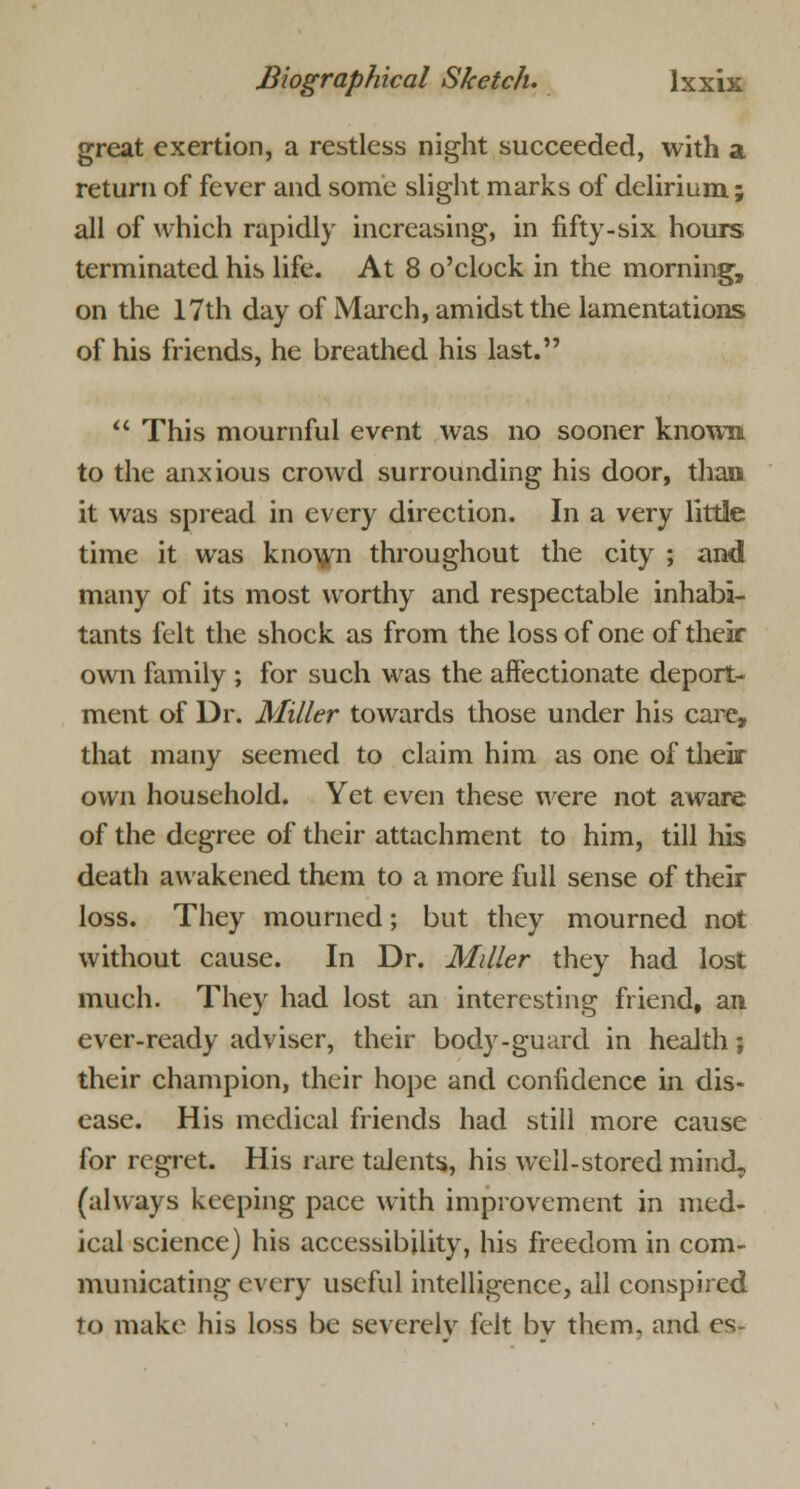 great exertion, a restless night succeeded, with a return of fever and some slight marks of delirium; all of which rapidly increasing, in fifty-six hours terminated his life. At 8 o'clock in the morning, on the 17th day of March, amidst the lamentations of his friends, he breathed his last.  This mournful event was no sooner known to the anxious crowd surrounding his door, than it was spread in every direction. In a very little time it was known throughout the city ; and many of its most worthy and respectable inhabi- tants felt the shock as from the loss of one of their own family ; for such was the affectionate deport- ment of Dr. Miller towards those under his care, that many seemed to claim him as one of their own household. Yet even these were not aware of the degree of their attachment to him, till his death awakened them to a more full sense of their loss. They mourned; but they mourned not without cause. In Dr. Miller they had lost much. They had lost an interesting friend, an ever-ready adviser, their body-guard in health; their champion, their hope and confidence in dis- ease. His medical friends had still more cause for regret. His rare talents, his well-stored mind, (always keeping pace with improvement in med- ical science) his accessibility, his freedom in com- municating every useful intelligence, all conspired to make his loss be severely felt bv them, and es-