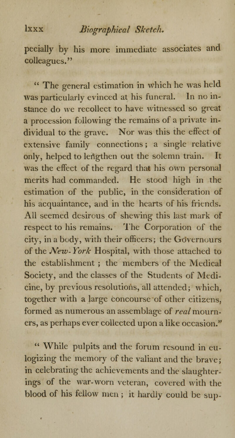 pecially by his more immediate associates and colleagues.  The general estimation in which he was held Avas particularly evinced at his funeral. In no in- stance do we recollect to have witnessed so great a procession following the remains of a private in- dividual to the grave. Nor was this the effect of extensive family connections; a single relative only, helped to lertgthen out the solemn train. It was the effect of the regard that his own personal merits had commanded. He stood high in the estimation of the public, in the consideration of his acquaintance, and in the hearts of his friends. All seemed desirous of shewing this last mark of respect to his remains. The Corporation of the city, in a body, with their officers; the Gdvernours of the New- York Hospital, with those attached to the establishment ; the members of the Medical Society, and the classes of the Students of Medi- cine, by previous resolutions, all attended; which, together with a large concourse of other citizens, formed as numerous an assemblage of real mourn- ers, as perhaps ever collected upon a like occasion.  While pulpits and the forum resound in eu- logizing the memory of the valiant and the brave; in celebrating the achievements and the slaughter- ings of the war-worn veteran, covered with the blood of his fellow men ; it hardly could be sup-