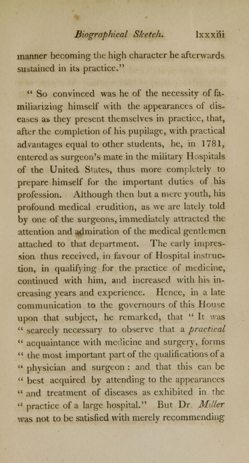 manner becoming the high character he afterwards sustained in its practice.  So convinced was he of the necessity of fa- miliarizing himself with the appearances of dis- eases as they present themselves in practice, that, after the completion of his pupilage, with practical advantages equal to other students, he, in 1781, entered as surgeon's mate in the military Hospitals of the United States, thus more completely to prepare himself for the important duties of his profession. Although then but a mere youth, his profound medical erudition, as we are lately told by one of the surgeons, immediately attracted the attention and admiration of the medical gentlemen attached to that department. The early impres- sion thus received, in favour of Hospital instruc- tion, in qualifying for the practice of medicine, continued with him, and increased with his in- creasing years and experience. Hence, in a late communication to the governours of this House upon that subject, he remarked, that  It was  scarcely necessary to observe that a practical  acquaintance with medicine and surgery, forms  the most important part of the qualifications of a  physician and surgeon : and that this can be 11 best acquired by attending to the appearances  and treatment of diseases as exhibited in the  practice of a large hospital. But Dr. Miller was not to be satisfied with merely recommending