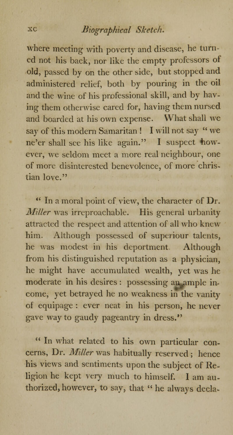 where meeting with poverty and disease, he turn- ed not his back, nor like the empty professors of old, passed by on the other side, but stopped and administered relief, both by pouring in the oil and the wine of his professional skill, and by hav- ing them otherwise cared for, having them nursed and boarded at his own expense. What shall we say of this modern Samaritan ! I will not say u we ne'er shall see his like again. I suspect how- ever, we seldom meet a more real neighbour, one of more disinterested benevolence, of more chris- tian love.  In a moral point of view, the character of Dr. Miller was irreproachable. His general urbanity attracted the respect and attention of all who knew him. Although possessed of superiour talents, he was modest in his deportment Although from his distinguished reputation as a physician, he might have accumulated wealth, yet was he moderate in his desires : possessing au^mple in- come, yet betrayed he no weakness in the vanity of equipage : ever neat in his person, he never gave way to gaudy pageantry in dress.  In what related to his own particular con- cerns, Dr. Miller was habitually reserved ; hence his views and sentiments upon the subject of Re- ligion he kept very much to himself. 1 am au- thorized, however, to say, that  he always decla-