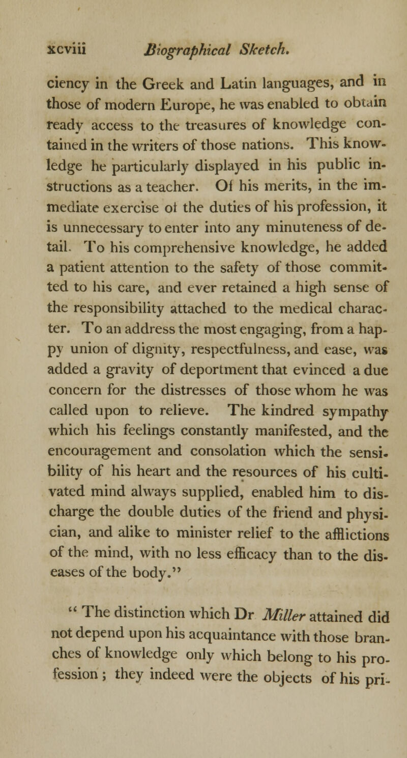 ciency in the Greek and Latin languages, and in those of modern Europe, he was enabled to obtain ready access to the treasures of knowledge con- tained in the writers of those nations. This know- ledge he particularly displayed in his public in- structions as a teacher. Of his merits, in the im- mediate exercise ot the duties of his profession, it is unnecessary to enter into any minuteness of de- tail- To his comprehensive knowledge, he added a patient attention to the safety of those commit- ted to his care, and ever retained a high sense of the responsibility attached to the medical charac- ter. To an address the most engaging, from a hap- py union of dignity, respectfulness, and ease, was added a gravity of deportment that evinced a due concern for the distresses of those whom he was called upon to relieve. The kindred sympathy which his feelings constantly manifested, and the encouragement and consolation which the sensi- bility of his heart and the resources of his culti- vated mind always supplied, enabled him to dis- charge the double duties of the friend and physi- cian, and alike to minister relief to the afflictions of the mind, with no less efficacy than to the dis- eases of the body.  The distinction which Dr Miller attained did not depend upon his acquaintance with those bran- ches of knowledge only which belong to his pro- fession ; they indeed were the objects of his pri-