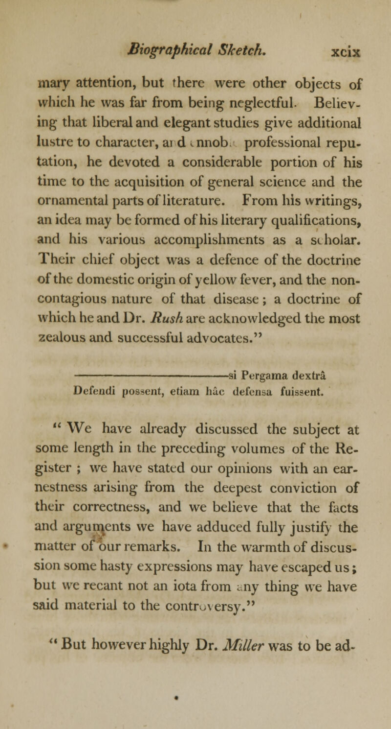 mary attention, but there were other objects of which he was far from being neglectful. Believ- ing that liberal and elegant studies give additional lustre to character, ai d ^nnob professional repu- tation, he devoted a considerable portion of his time to the acquisition of general science and the ornamental parts of literature. From his writings, an idea may be formed of his literary qualifications, and his various accomplishments as a scholar. Their chief object was a defence of the doctrine of the domestic origin of yellow fever, and the non- contagious nature of that disease; a doctrine of which he and Dr. Rush are acknowledged the most zealous and successful advocates. — si Pergama dextra Defeudi possent, etiam hue defensa fuissent.  We have already discussed the subject at some length in the preceding volumes of the Re- gister ; we have stated our opinions with an ear- nestness arising from the deepest conviction of their correctness, and we believe that the facts and arguments we have adduced fully justify the matter of our remarks. In the warmth of discus- sion some hasty expressions may have escaped us; but we recant not an iota from any thing we have said material to the controversy.  But however highly Dr. Miller was to be ad~