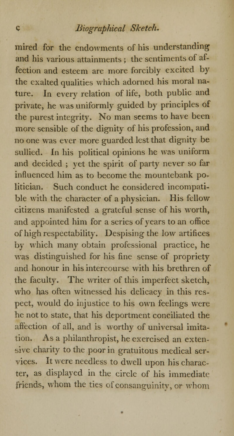 mired for the endowments of his understanding and his various attainments ; the sentiments of af- fection and esteem are more forcibly excited by the exalted qualities which adorned his moral na- ture. In every relation of life, both public and private, he was uniformly guided by principles of the purest integrity. No man seems to have been more sensible of the dignity of his profession, and no one was ever more guarded lest that dignity be sullied. In his political opinions he was uniform and decided ; yet the spirit of party never so far influenced him as to become the mountebank po- litician. Such conduct he considered incompati- ble with the character of a physician. His fellow citizens manifested a grateful sense of his worth, and appointed him for a series of years to an office of high respectability. Despising the low artifices by which many obtain professional practice, he ■was distinguished for his fine sense of propriety and honour in his intercourse with his brethren of the faculty. The writer of this imperfect sketch, who has often witnessed his delicacy in this res- pect, would do injustice to his own feelings wrere he not to state, that his deportment conciliated the affection of all, and is worthy of universal imita- tion. As a philanthropist, he exercised an exten- sive charity to the poor in gratuitous medical ser- vices. It were needless to dwell upon his charac- ter, as displayed in the circle of his immediate friends, whom the ties of consanguinity, or whom