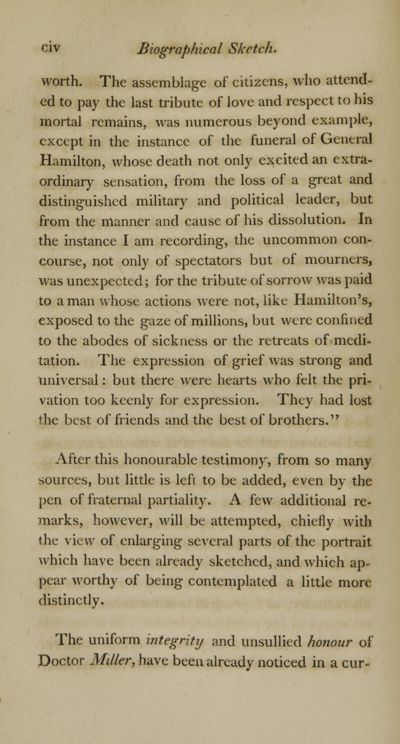 worth. The assemblage of citizens, who attend- ed to pay the last tribute of love and respect to his mortal remains, was numerous beyond example, except in the instance of the funeral of General Hamilton, whose death not only excited an extra- ordinary sensation, from the loss of a great and distinguished military and political leader, but from the manner and cause of his dissolution. In the instance I am recording, the uncommon con- course, not only of spectators but of mourners, was unexpected; for the tribute of sorrow was paid to a man whose actions were not, like Hamilton's, exposed to the gaze of millions, but were confined to the abodes of sickness or the retreats of medi- tation. The expression of grief was strong and universal: but there were hearts who felt the pri- vation too keenly for expression. They had lost the best of friends and the best of brothers.'7 After this honourable testimony, from so many sources, but little is left to be added, even by the pen of fraternal partiality. A few additional re- marks, however, will be attempted, chiefly with the view of enlarging several parts of the portrait which have been already sketched, and which ap- pear worthy of being contemplated a little more distinctly. The uniform integrity and unsullied honour of Doctor Miller, have been already noticed in a cur-