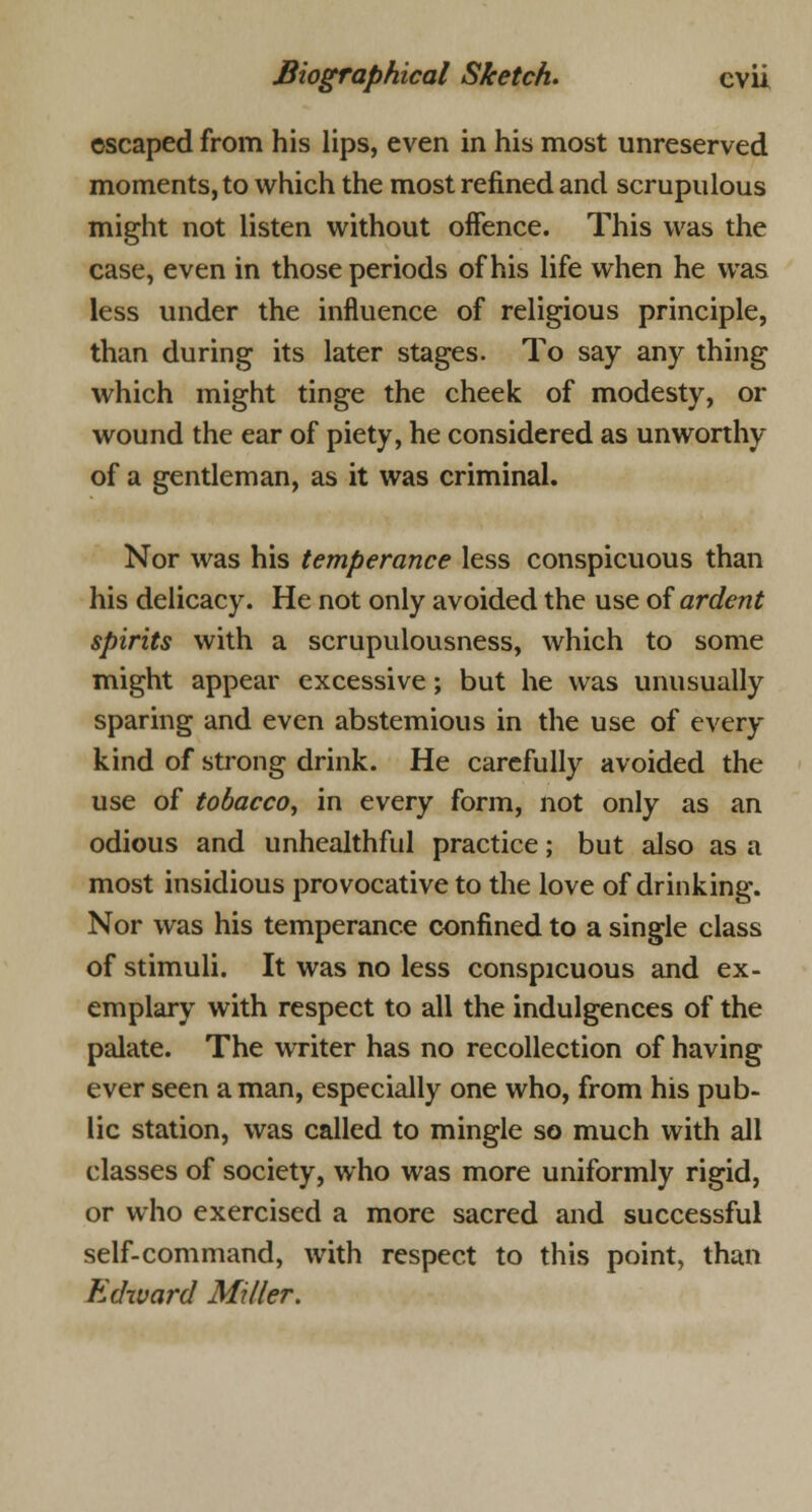 escaped from his lips, even in his most unreserved moments, to which the most refined and scrupulous might not listen without offence. This was the case, even in those periods of his life when he was less under the influence of religious principle, than during its later stages. To say any thing which might tinge the cheek of modesty, or wound the ear of piety, he considered as unworthy of a gentleman, as it was criminal. Nor was his temperance less conspicuous than his delicacy. He not only avoided the use of ardent spirits with a scrupulousness, which to some might appear excessive; but he was unusually sparing and even abstemious in the use of every kind of strong drink. He carefully avoided the use of tobacco, in every form, not only as an odious and unhealthful practice; but also as a most insidious provocative to the love of drinking. Nor was his temperance confined to a single class of stimuli. It was no less conspicuous and ex- emplary with respect to all the indulgences of the palate. The writer has no recollection of having ever seen a man, especially one who, from his pub- lic station, was called to mingle so much with all classes of society, who was more uniformly rigid, or who exercised a more sacred and successful self-command, with respect to this point, than Edward Miller.