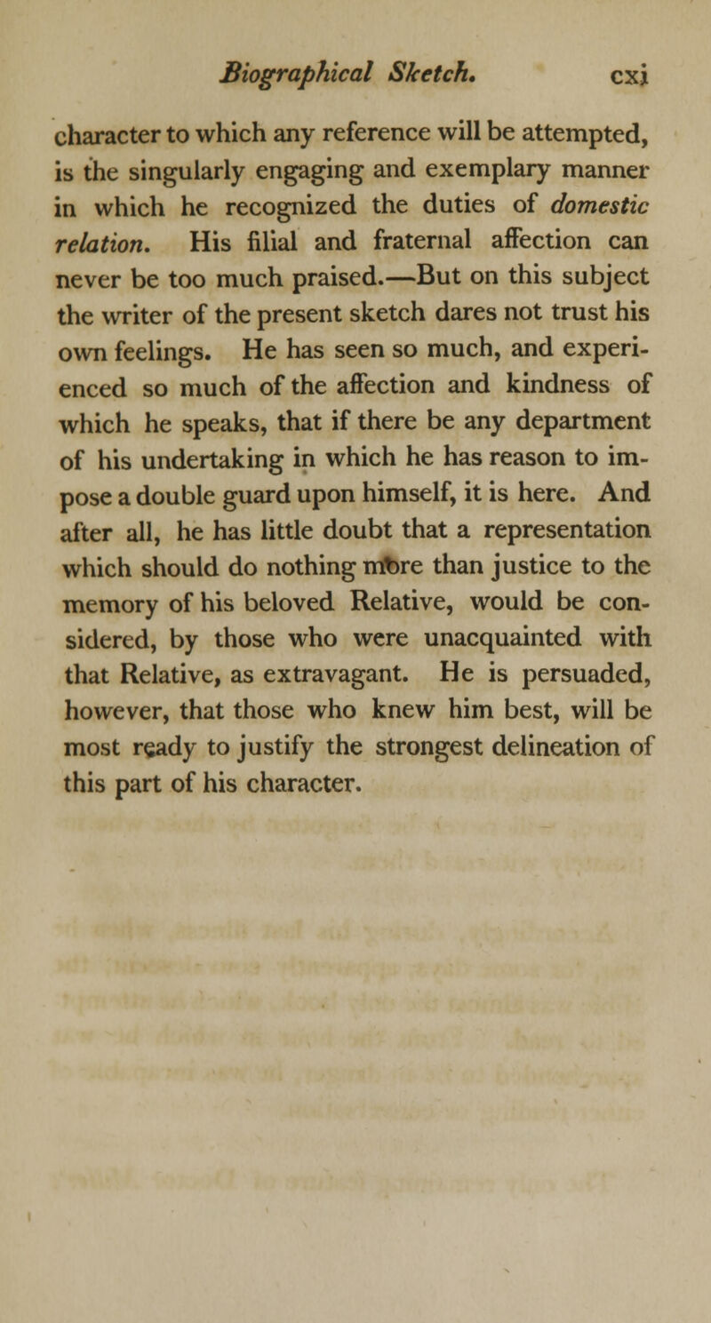 character to which any reference will be attempted, is the singularly engaging and exemplary manner in which he recognized the duties of domestic relation. His filial and fraternal affection can never be too much praised.—But on this subject the writer of the present sketch dares not trust his own feelings. He has seen so much, and experi- enced so much of the affection and kindness of which he speaks, that if there be any department of his undertaking in which he has reason to im- pose a double guard upon himself, it is here. And after all, he has little doubt that a representation which should do nothing mtore than justice to the memory of his beloved Relative, would be con- sidered, by those who were unacquainted with that Relative, as extravagant. He is persuaded, however, that those who knew him best, will be most ready to justify the strongest delineation of this part of his character.