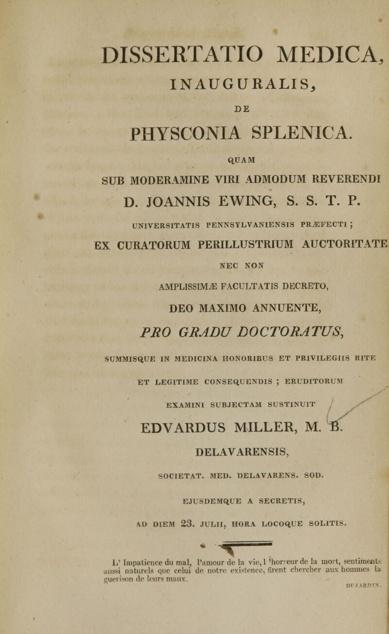 DISSERTATIO MEDICA, INAUGURALIS, DE PHYSCONIA SPLENICA. QUAM SUB MODERAMINE VIRI ADMODUM REVERENDI D. JOANNIS EWING, S. S. T. P. UNIVERSITATIS PENNSYLVANIENSIS PR^FECTI ; EX CURATORUM PERILLUSTRIUM AUCTORITATE NEC NON AMPLISSIM.E FACULTATIS DECRETO, DEO MAXIMO ANNUENTE, PRO GRADU DOCTORATUS, SUMMISQ.UE IN MEDICINA HONORIBUS ET PRIVILEGIIS RITE ET LEGITIME CONSEQ.UENDIS ; ERUDITORUM EXAMINI SUBJECTAM SUSTINUIT / EDVARDUS MILLER, DELAVARENSIS, SOCIETAT. MED. DELAVARENS. SOD. EJUSDEMQUE A SECRETIS, \U DIEM 23. JULII, HORA L.OCOO.UE SOLITIS. L' Impatience dn mal, Tamour de la vie,l 'hor-eurde la movt, Bentimenti .,!i:—i oaturels (jue celui do notre existence, firent chercher aux hommt U guerison tic leurs maox. nn 3USTINUIT I ,ER, M. ft.