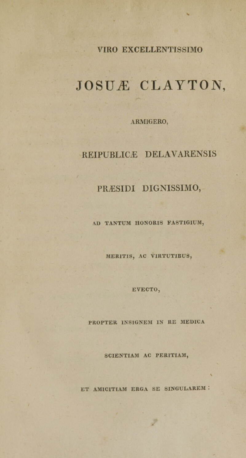 VIRO EXCELLENTISSIMO JOSUiE CLAYTON, ARMIGERO, KEIPUBLIC^ DELAVARENSIS PRiESIDI DIGNISSIMO, VD TANTUM HONORIS FASTIGIUM, MERITIS, AC VIRTUTIBUS, EVECTO, PROPTER INSIGNEM IN RE MEDICA SCIENTIAM AC PERITIAM, ET AMICITIAM ERGA SE SINGULAREM :