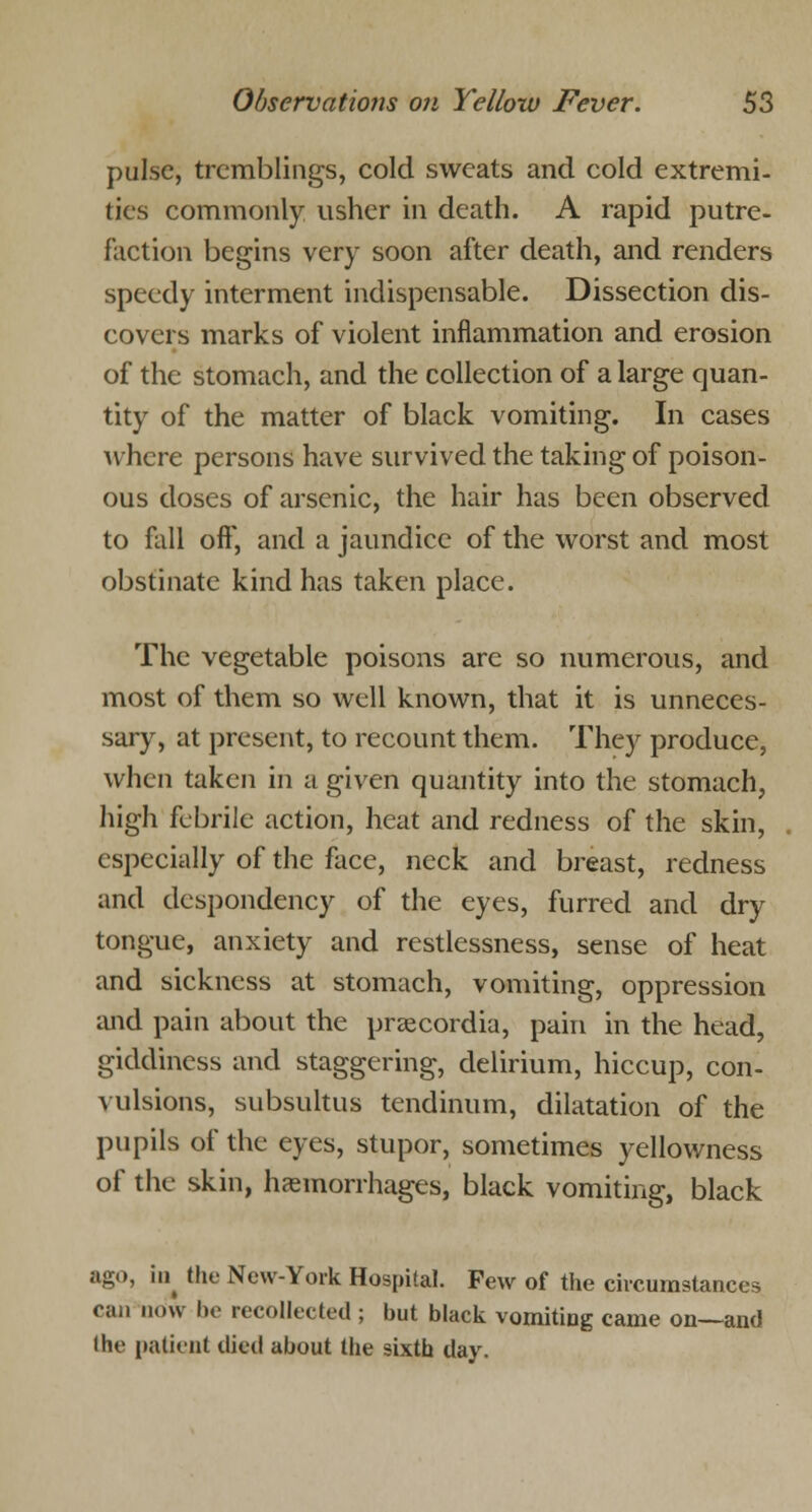 pulse, tremblings, cold sweats and cold extremi- ties commonly usher in death. A rapid putre- faction begins very soon after death, and renders speedy interment indispensable. Dissection dis- covers marks of violent inflammation and erosion of the stomach, and the collection of a large quan- tity of the matter of black vomiting. In cases where persons have survived the taking of poison- ous doses of arsenic, the hair has been observed to fall off, and a jaundice of the worst and most obstinate kind has taken place. The vegetable poisons are so numerous, and most of them so well known, that it is unneces- sary, at present, to recount them. They produce, when taken in a given quantity into the stomach, high febrile action, heat and redness of the skin, especially of the face, neck and breast, redness and despondency of the eyes, furred and dry tongue, anxiety and restlessness, sense of heat and sickness at stomach, vomiting, oppression and pain about the praecordia, pain in the head, giddiness and staggering, delirium, hiccup, con- vulsions, subsultus tendinum, dilatation of the pupils of the eyes, stupor, sometimes yellowness of the skin, haemorrhages, black vomiting, black ago, ii^ the New-York Hospital. Few of the circumstances can now he recollected ; but black vomiting came on—and the patient died about the sixth day.