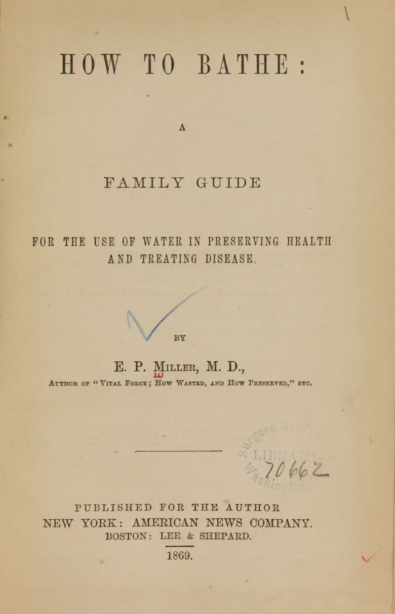 HOW TO BATHE : A FAMILY aUIDE FOR THE USE OF WATER IN PRESERVING HEALTH AND TREATING DISEASE, E. P. Miller, M. D., ArTHOR OP  TiTAi, FoECE; How ■Wasted, and How Peeservrd, etc. PUBLISHED FOR THE AUTHOR NEW YORK: AMERICAN NEWS COMPANY. 130ST0N: LEE & SHEPARD. 1869.